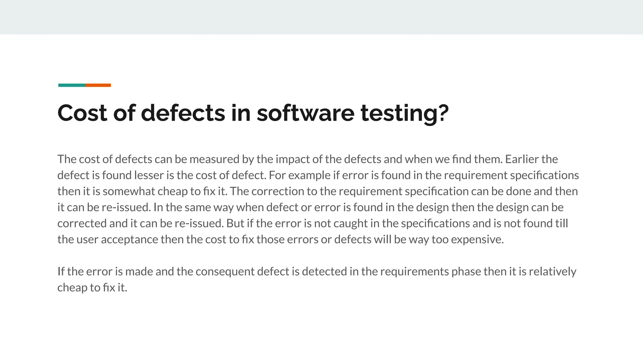 Cost of defects in software testing?
The cost of defects can be measured by the impact of the defects and when we ﬁnd them. Earlier the
defect is found lesser is the cost of defect. For example if error is found in the requirement speciﬁcations
then it is somewhat cheap to ﬁx it. The correction to the requirement speciﬁcation can be done and then
it can be re-issued. In the same way when defect or error is found in the design then the design can be
corrected and it can be re-issued. But if the error is not caught in the speciﬁcations and is not found till
the user acceptance then the cost to ﬁx those errors or defects will be way too expensive.
If the error is made and the consequent defect is detected in the requirements phase then it is relatively
cheap to ﬁx it.
 
