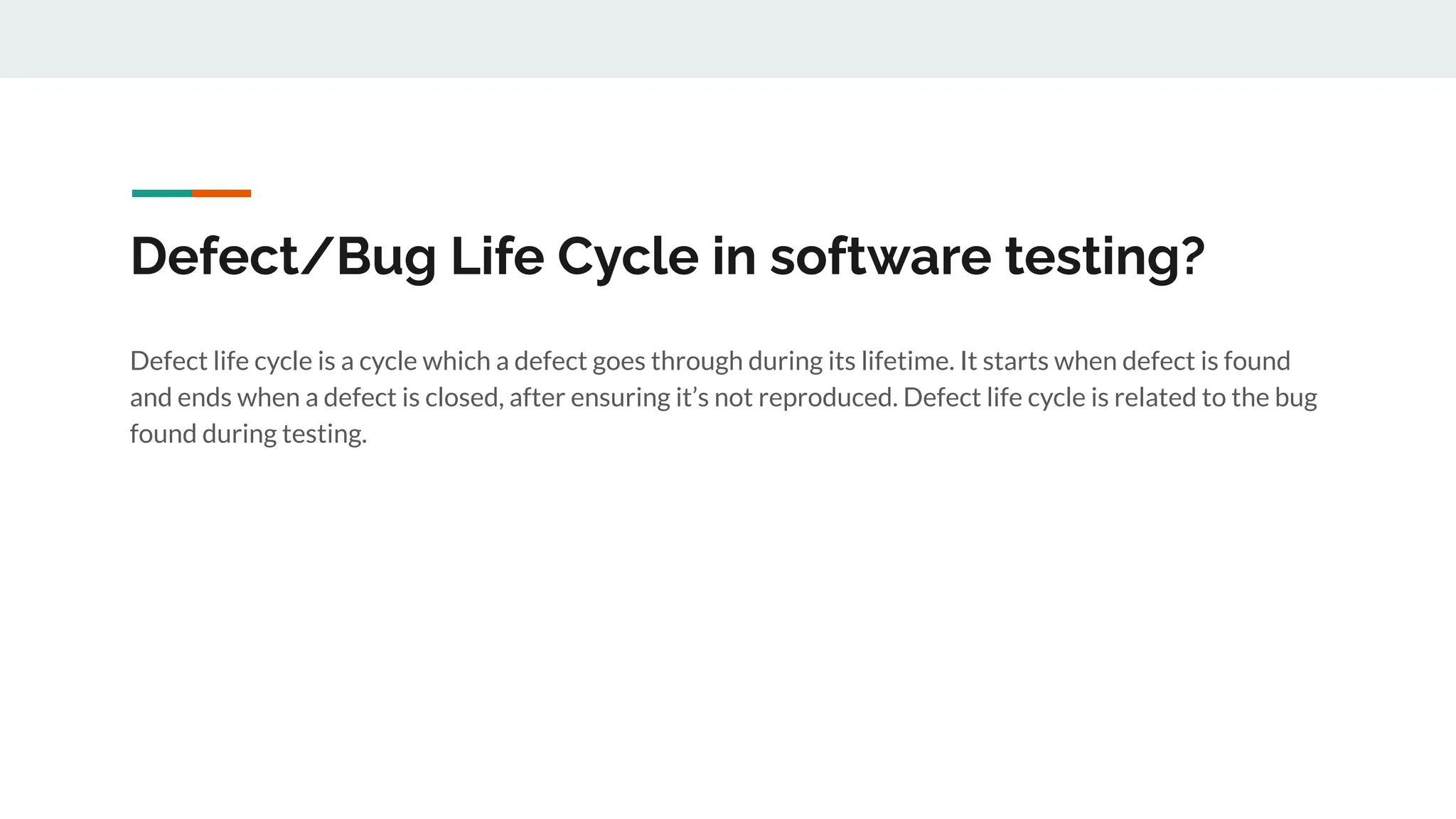 Defect/Bug Life Cycle in software testing?
Defect life cycle is a cycle which a defect goes through during its lifetime. It starts when defect is found
and ends when a defect is closed, after ensuring it’s not reproduced. Defect life cycle is related to the bug
found during testing.
 