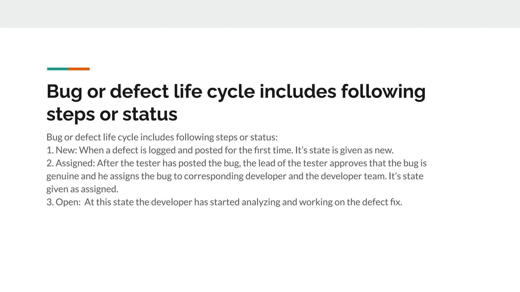 Bug or defect life cycle includes following
steps or status
Bug or defect life cycle includes following steps or status:
1. New: When a defect is logged and posted for the ﬁrst time. It’s state is given as new.
2. Assigned: After the tester has posted the bug, the lead of the tester approves that the bug is
genuine and he assigns the bug to corresponding developer and the developer team. It’s state
given as assigned.
3. Open: At this state the developer has started analyzing and working on the defect ﬁx.
 
