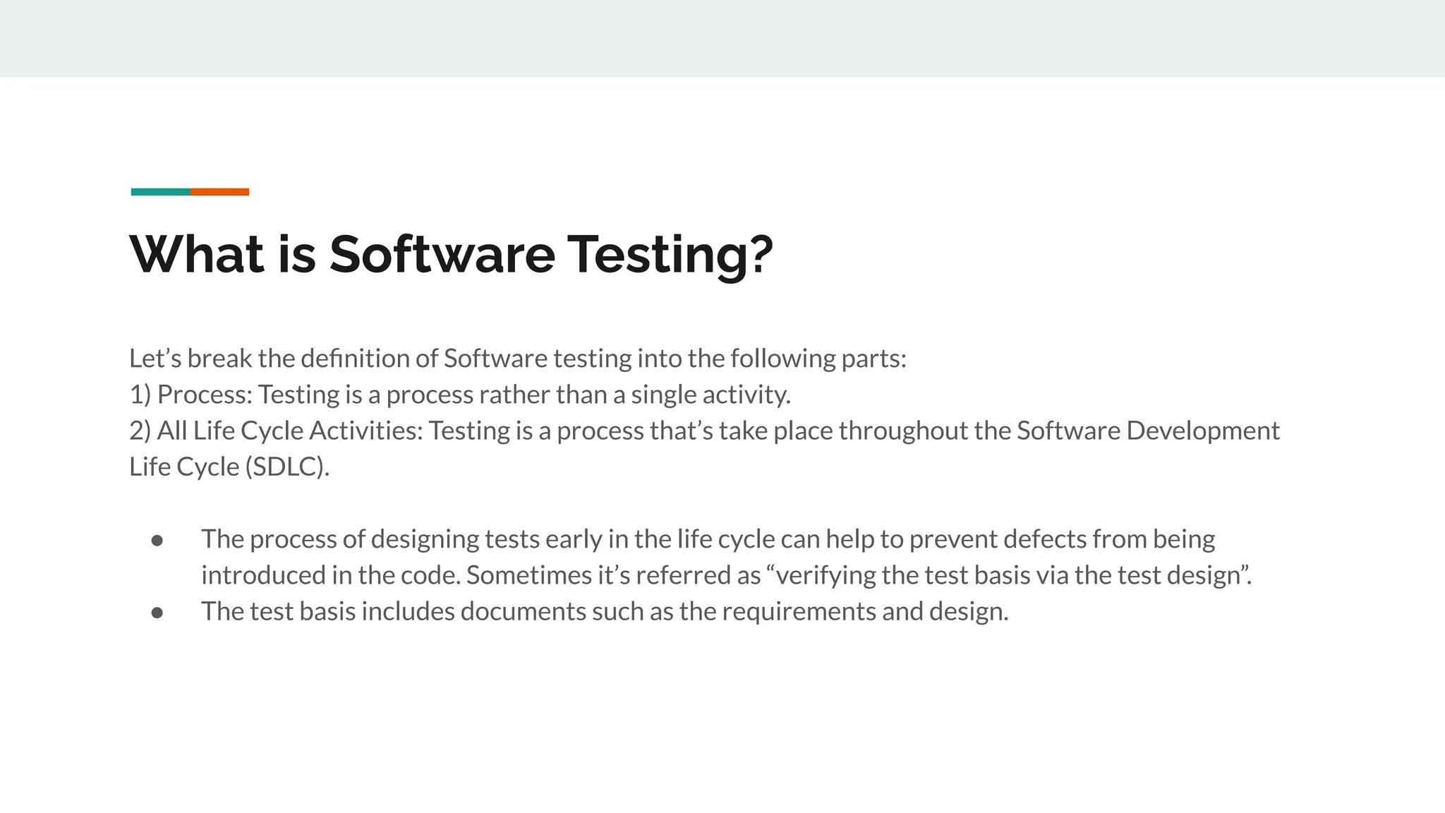 What is Software Testing?
Let’s break the deﬁnition of Software testing into the following parts:
1) Process: Testing is a process rather than a single activity.
2) All Life Cycle Activities: Testing is a process that’s take place throughout the Software Development
Life Cycle (SDLC).
● The process of designing tests early in the life cycle can help to prevent defects from being
introduced in the code. Sometimes it’s referred as “verifying the test basis via the test design”.
● The test basis includes documents such as the requirements and design.
 