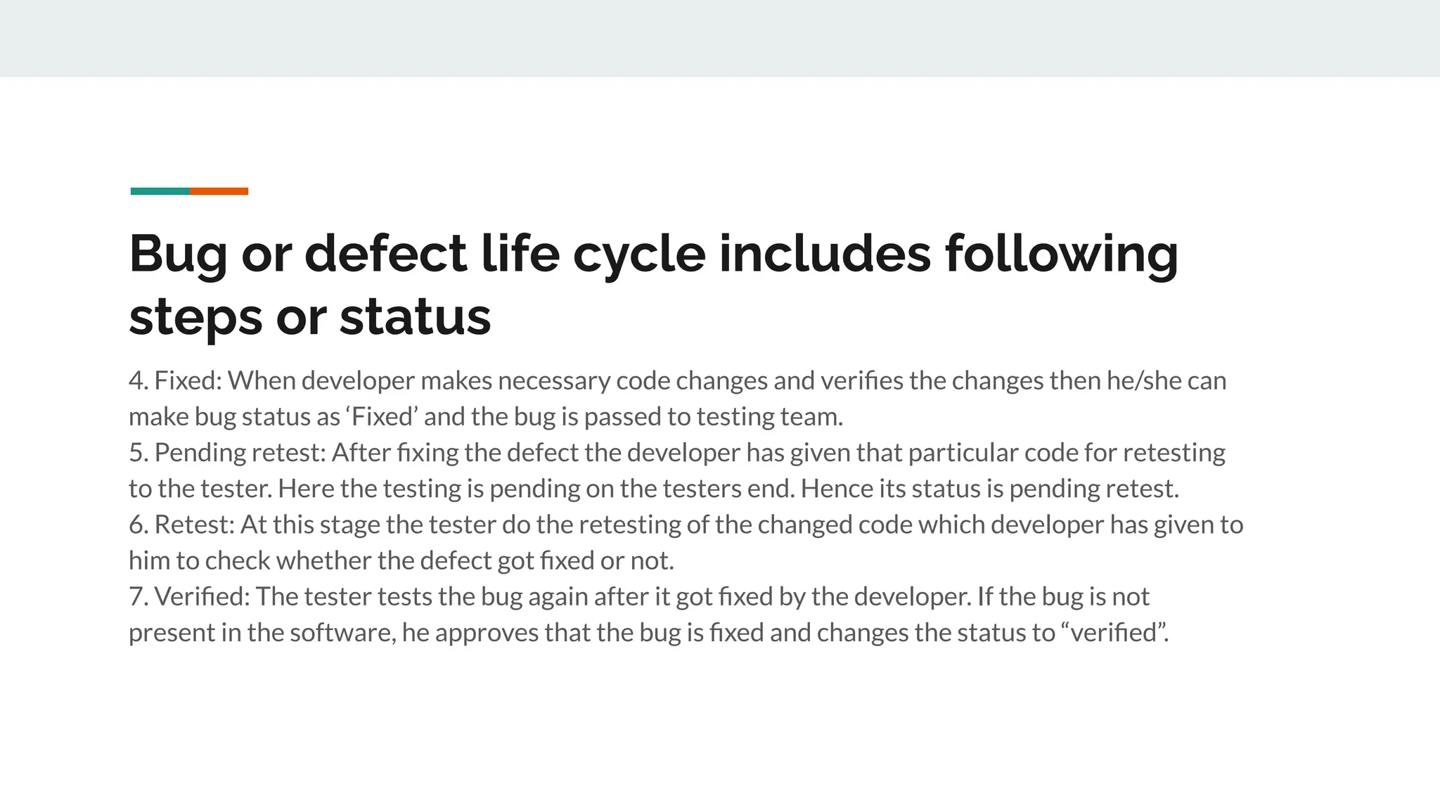 Bug or defect life cycle includes following
steps or status
4. Fixed: When developer makes necessary code changes and veriﬁes the changes then he/she can
make bug status as ‘Fixed’ and the bug is passed to testing team.
5. Pending retest: After ﬁxing the defect the developer has given that particular code for retesting
to the tester. Here the testing is pending on the testers end. Hence its status is pending retest.
6. Retest: At this stage the tester do the retesting of the changed code which developer has given to
him to check whether the defect got ﬁxed or not.
7. Veriﬁed: The tester tests the bug again after it got ﬁxed by the developer. If the bug is not
present in the software, he approves that the bug is ﬁxed and changes the status to “veriﬁed”.
 