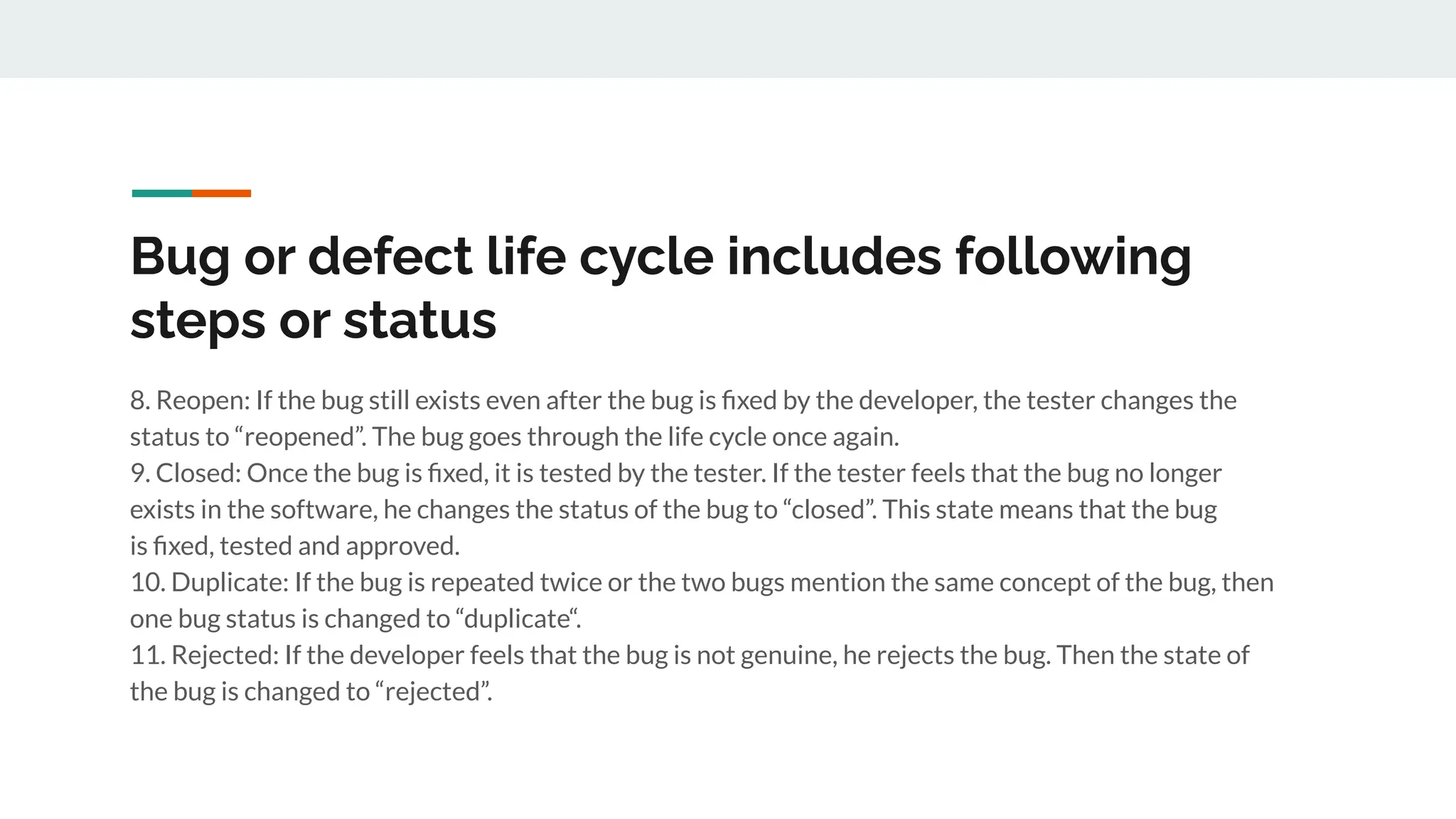Bug or defect life cycle includes following
steps or status
8. Reopen: If the bug still exists even after the bug is ﬁxed by the developer, the tester changes the
status to “reopened”. The bug goes through the life cycle once again.
9. Closed: Once the bug is ﬁxed, it is tested by the tester. If the tester feels that the bug no longer
exists in the software, he changes the status of the bug to “closed”. This state means that the bug
is ﬁxed, tested and approved.
10. Duplicate: If the bug is repeated twice or the two bugs mention the same concept of the bug, then
one bug status is changed to “duplicate“.
11. Rejected: If the developer feels that the bug is not genuine, he rejects the bug. Then the state of
the bug is changed to “rejected”.
 