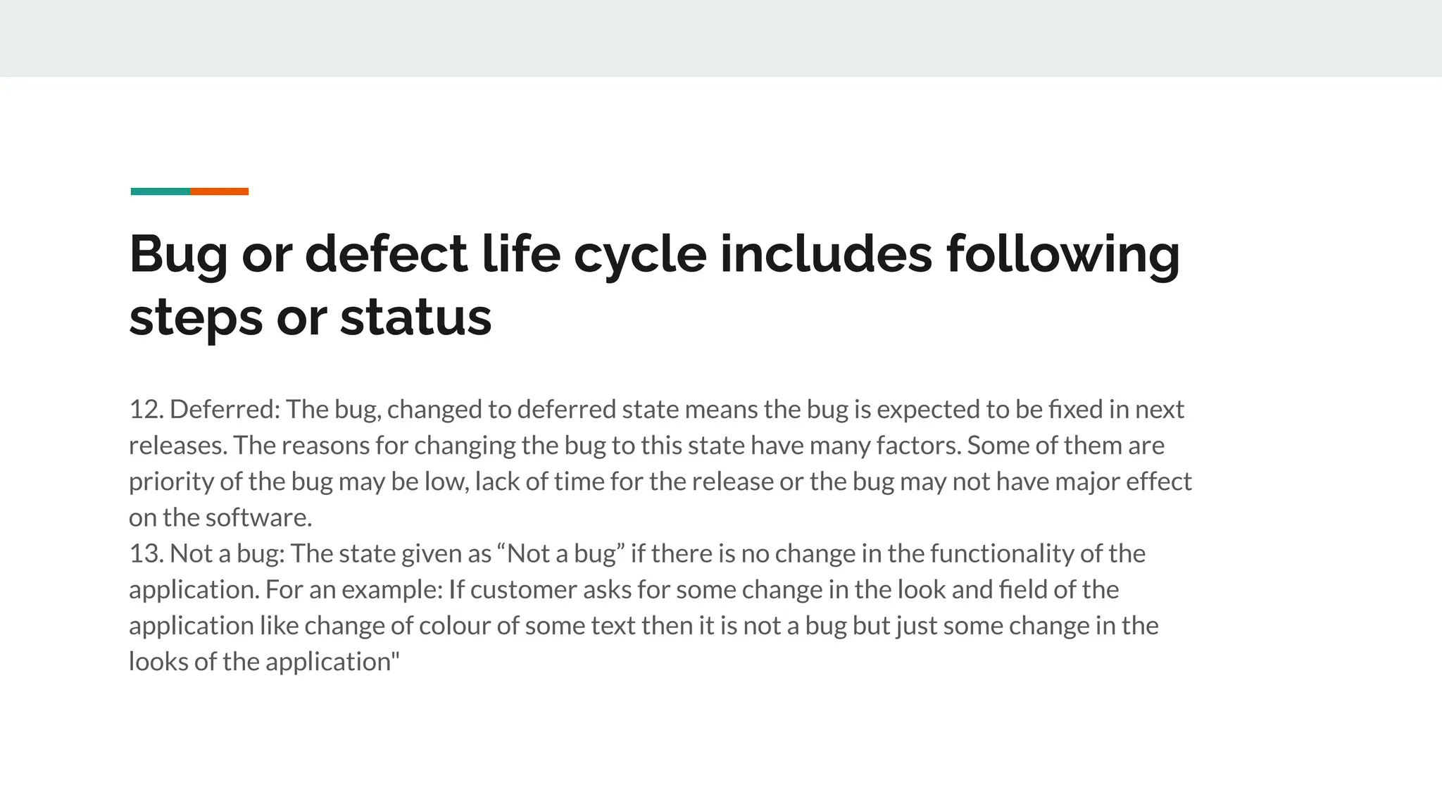 Bug or defect life cycle includes following
steps or status
12. Deferred: The bug, changed to deferred state means the bug is expected to be ﬁxed in next
releases. The reasons for changing the bug to this state have many factors. Some of them are
priority of the bug may be low, lack of time for the release or the bug may not have major effect
on the software.
13. Not a bug: The state given as “Not a bug” if there is no change in the functionality of the
application. For an example: If customer asks for some change in the look and ﬁeld of the
application like change of colour of some text then it is not a bug but just some change in the
looks of the application"
 