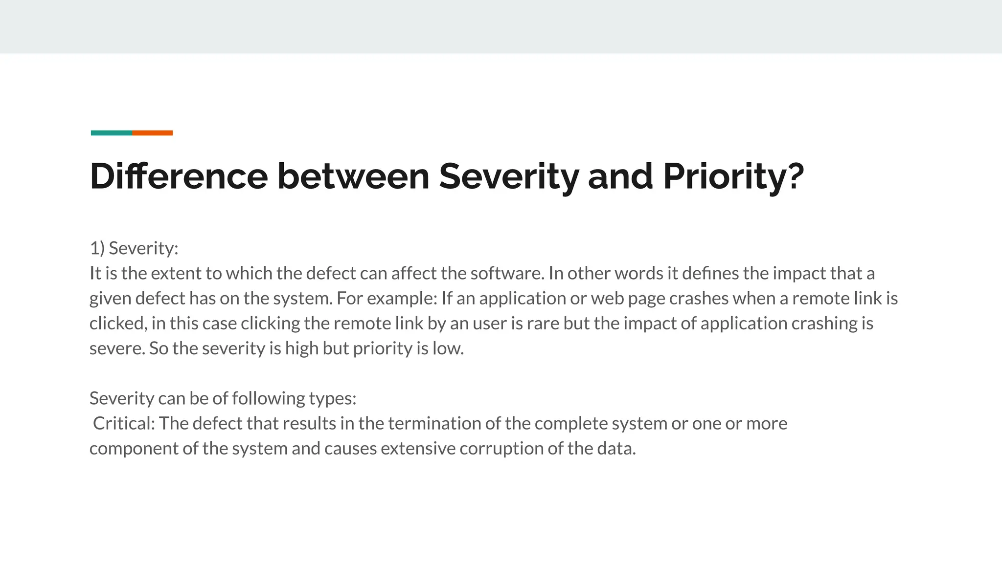 Diﬀerence between Severity and Priority?
1) Severity:
It is the extent to which the defect can affect the software. In other words it deﬁnes the impact that a
given defect has on the system. For example: If an application or web page crashes when a remote link is
clicked, in this case clicking the remote link by an user is rare but the impact of application crashing is
severe. So the severity is high but priority is low.
Severity can be of following types:
Critical: The defect that results in the termination of the complete system or one or more
component of the system and causes extensive corruption of the data.
 