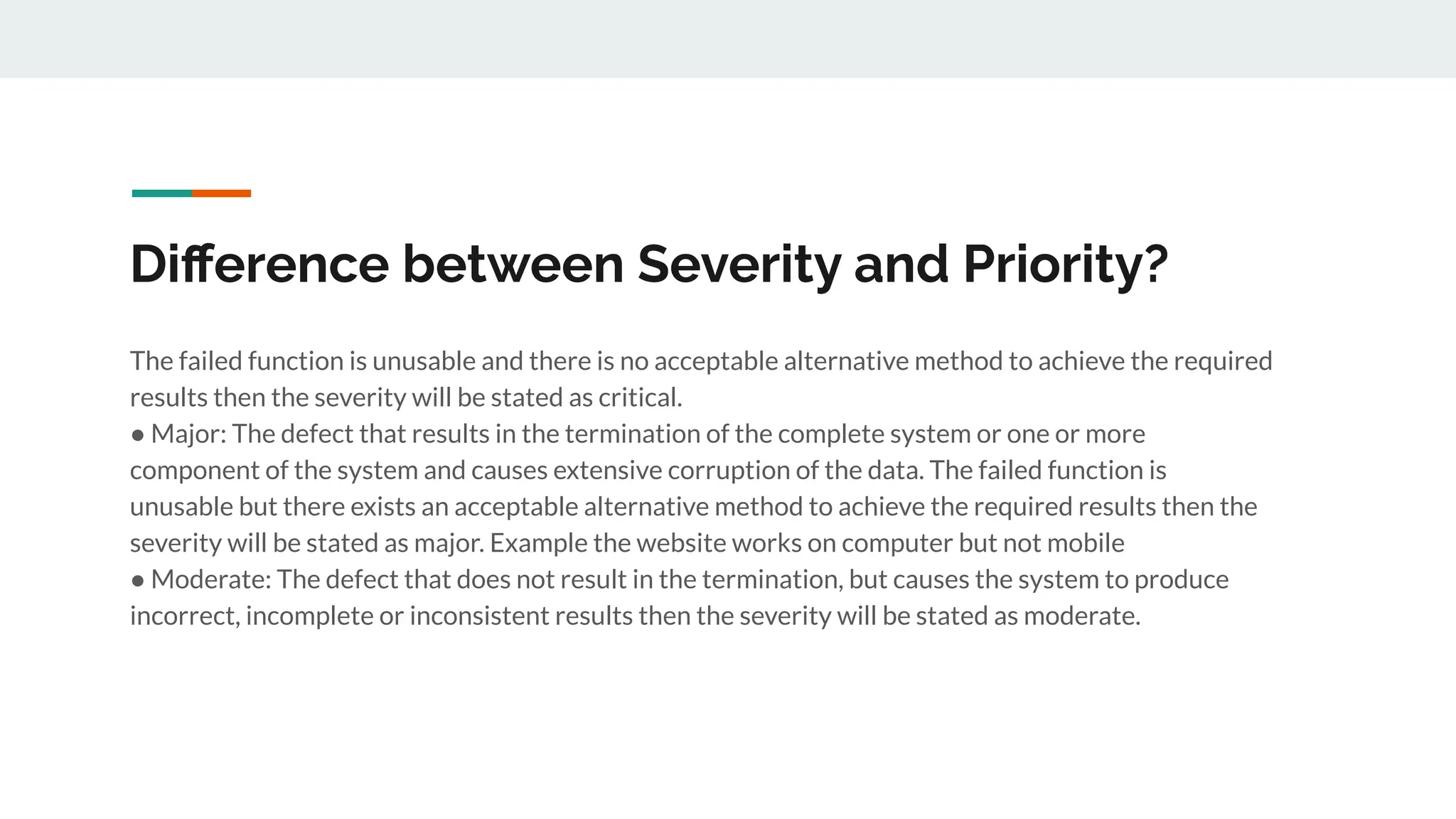 Diﬀerence between Severity and Priority?
The failed function is unusable and there is no acceptable alternative method to achieve the required
results then the severity will be stated as critical.
● Major: The defect that results in the termination of the complete system or one or more
component of the system and causes extensive corruption of the data. The failed function is
unusable but there exists an acceptable alternative method to achieve the required results then the
severity will be stated as major. Example the website works on computer but not mobile
● Moderate: The defect that does not result in the termination, but causes the system to produce
incorrect, incomplete or inconsistent results then the severity will be stated as moderate.
 