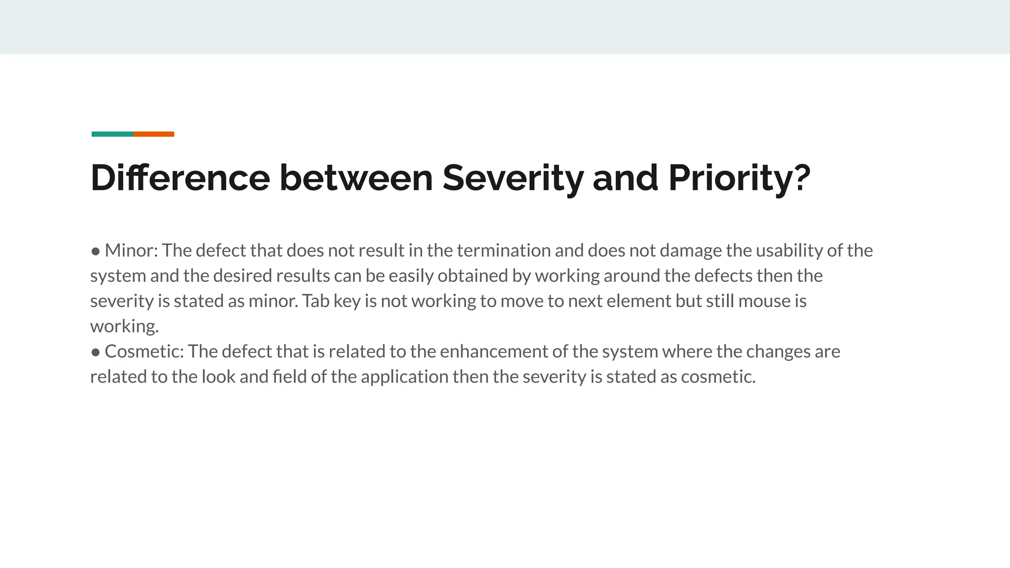 Diﬀerence between Severity and Priority?
● Minor: The defect that does not result in the termination and does not damage the usability of the
system and the desired results can be easily obtained by working around the defects then the
severity is stated as minor. Tab key is not working to move to next element but still mouse is
working.
● Cosmetic: The defect that is related to the enhancement of the system where the changes are
related to the look and ﬁeld of the application then the severity is stated as cosmetic.
 