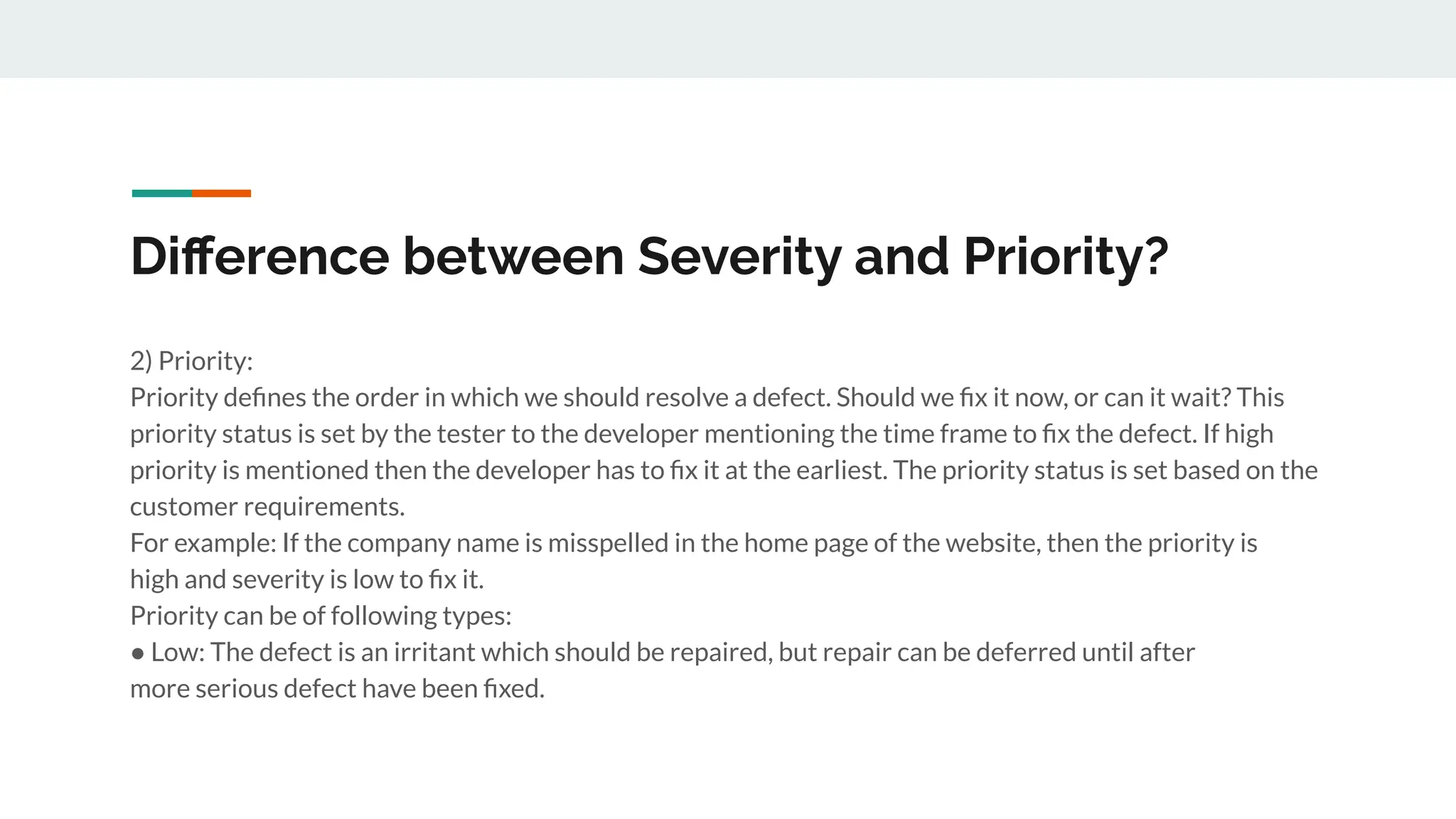 Diﬀerence between Severity and Priority?
2) Priority:
Priority deﬁnes the order in which we should resolve a defect. Should we ﬁx it now, or can it wait? This
priority status is set by the tester to the developer mentioning the time frame to ﬁx the defect. If high
priority is mentioned then the developer has to ﬁx it at the earliest. The priority status is set based on the
customer requirements.
For example: If the company name is misspelled in the home page of the website, then the priority is
high and severity is low to ﬁx it.
Priority can be of following types:
● Low: The defect is an irritant which should be repaired, but repair can be deferred until after
more serious defect have been ﬁxed.
 