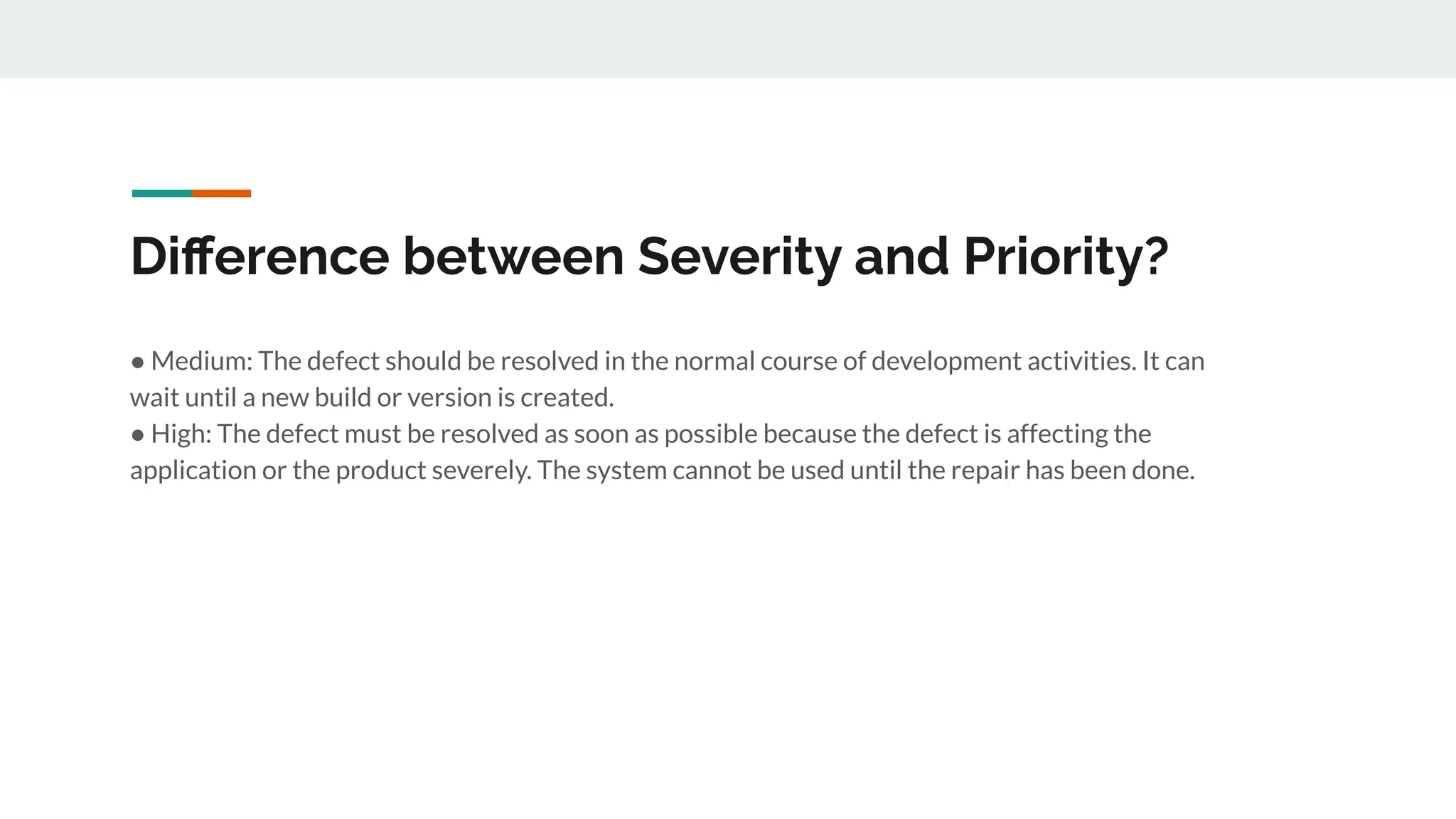 Diﬀerence between Severity and Priority?
● Medium: The defect should be resolved in the normal course of development activities. It can
wait until a new build or version is created.
● High: The defect must be resolved as soon as possible because the defect is affecting the
application or the product severely. The system cannot be used until the repair has been done.
 