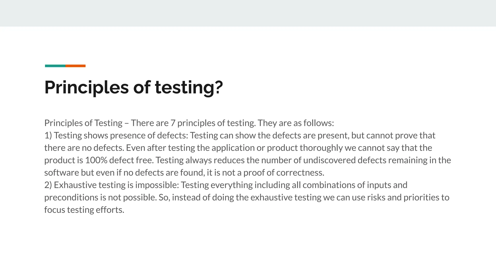 Principles of testing?
Principles of Testing – There are 7 principles of testing. They are as follows:
1) Testing shows presence of defects: Testing can show the defects are present, but cannot prove that
there are no defects. Even after testing the application or product thoroughly we cannot say that the
product is 100% defect free. Testing always reduces the number of undiscovered defects remaining in the
software but even if no defects are found, it is not a proof of correctness.
2) Exhaustive testing is impossible: Testing everything including all combinations of inputs and
preconditions is not possible. So, instead of doing the exhaustive testing we can use risks and priorities to
focus testing efforts.
 