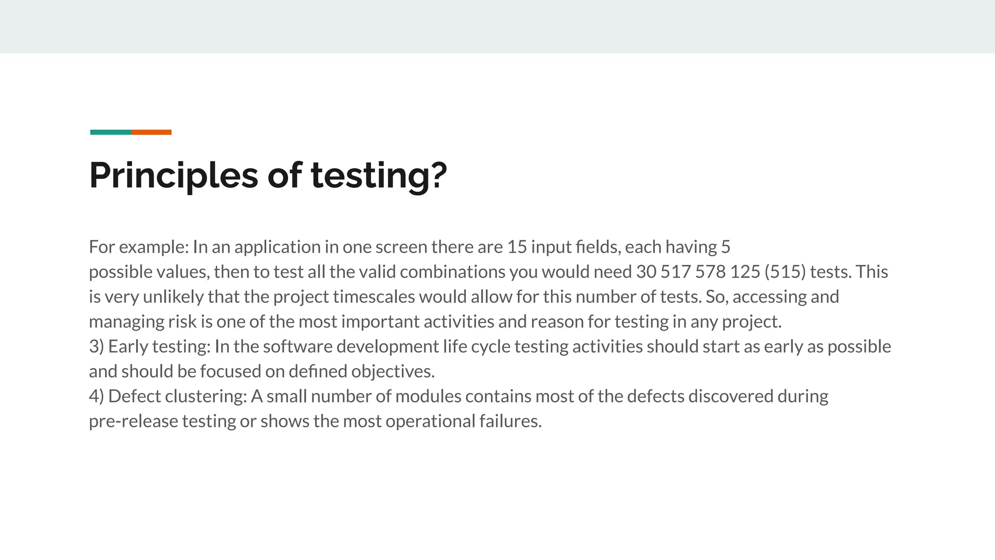 Principles of testing?
For example: In an application in one screen there are 15 input ﬁelds, each having 5
possible values, then to test all the valid combinations you would need 30 517 578 125 (515) tests. This
is very unlikely that the project timescales would allow for this number of tests. So, accessing and
managing risk is one of the most important activities and reason for testing in any project.
3) Early testing: In the software development life cycle testing activities should start as early as possible
and should be focused on deﬁned objectives.
4) Defect clustering: A small number of modules contains most of the defects discovered during
pre-release testing or shows the most operational failures.
 