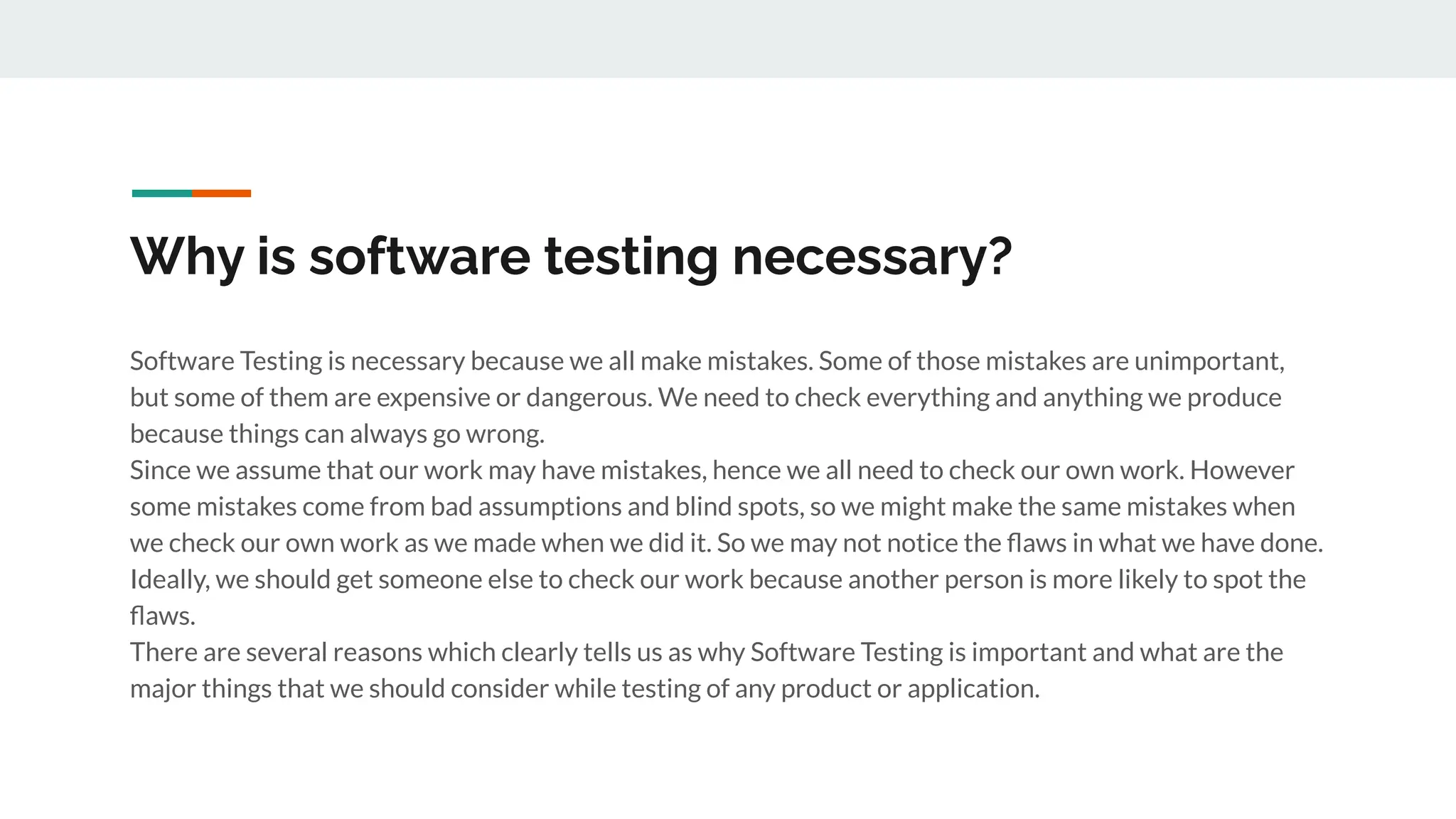 Why is software testing necessary?
Software Testing is necessary because we all make mistakes. Some of those mistakes are unimportant,
but some of them are expensive or dangerous. We need to check everything and anything we produce
because things can always go wrong.
Since we assume that our work may have mistakes, hence we all need to check our own work. However
some mistakes come from bad assumptions and blind spots, so we might make the same mistakes when
we check our own work as we made when we did it. So we may not notice the ﬂaws in what we have done.
Ideally, we should get someone else to check our work because another person is more likely to spot the
ﬂaws.
There are several reasons which clearly tells us as why Software Testing is important and what are the
major things that we should consider while testing of any product or application.
 