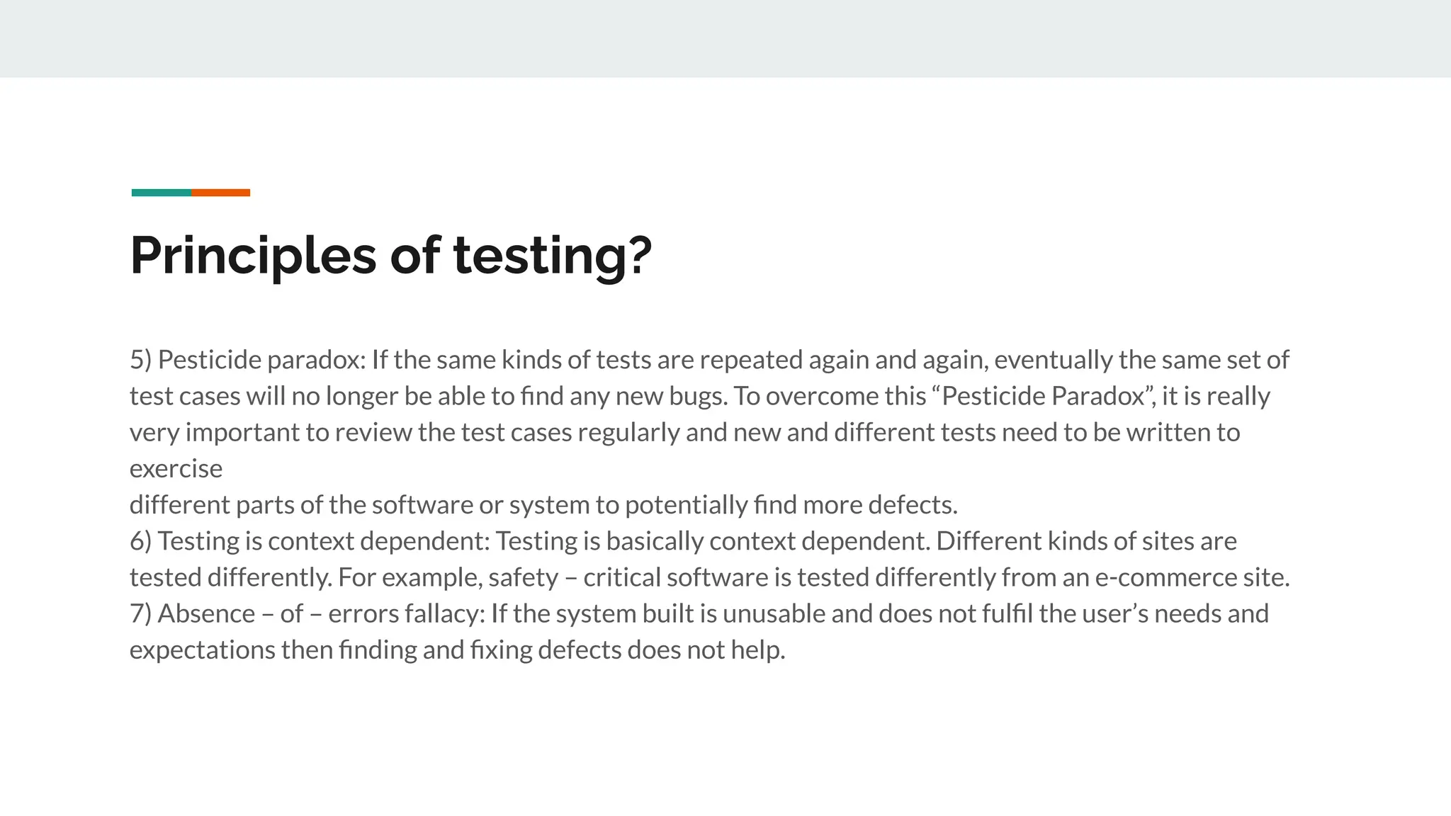 Principles of testing?
5) Pesticide paradox: If the same kinds of tests are repeated again and again, eventually the same set of
test cases will no longer be able to ﬁnd any new bugs. To overcome this “Pesticide Paradox”, it is really
very important to review the test cases regularly and new and different tests need to be written to
exercise
different parts of the software or system to potentially ﬁnd more defects.
6) Testing is context dependent: Testing is basically context dependent. Different kinds of sites are
tested differently. For example, safety – critical software is tested differently from an e-commerce site.
7) Absence – of – errors fallacy: If the system built is unusable and does not fulﬁl the user’s needs and
expectations then ﬁnding and ﬁxing defects does not help.
 