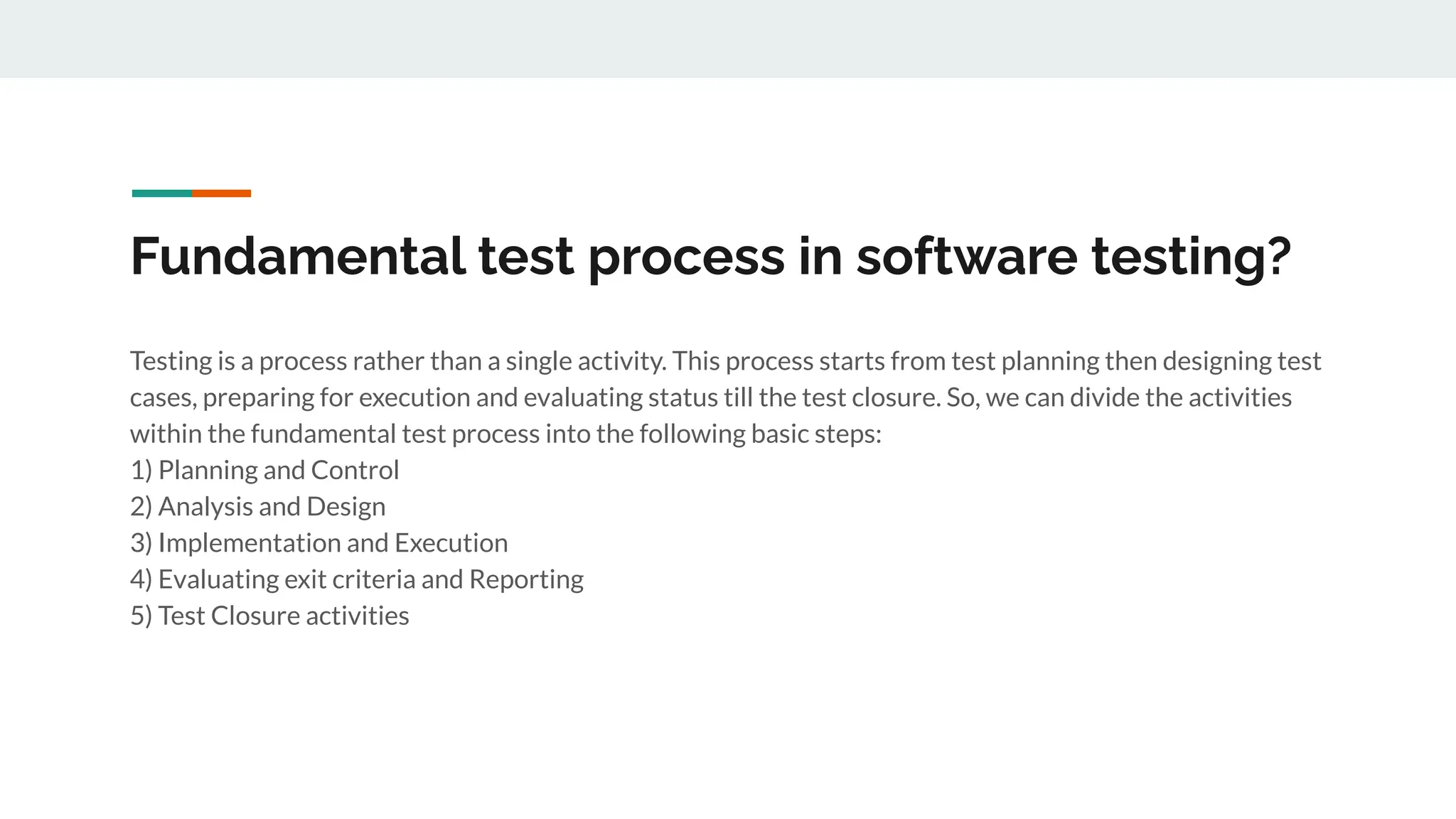 Fundamental test process in software testing?
Testing is a process rather than a single activity. This process starts from test planning then designing test
cases, preparing for execution and evaluating status till the test closure. So, we can divide the activities
within the fundamental test process into the following basic steps:
1) Planning and Control
2) Analysis and Design
3) Implementation and Execution
4) Evaluating exit criteria and Reporting
5) Test Closure activities
 