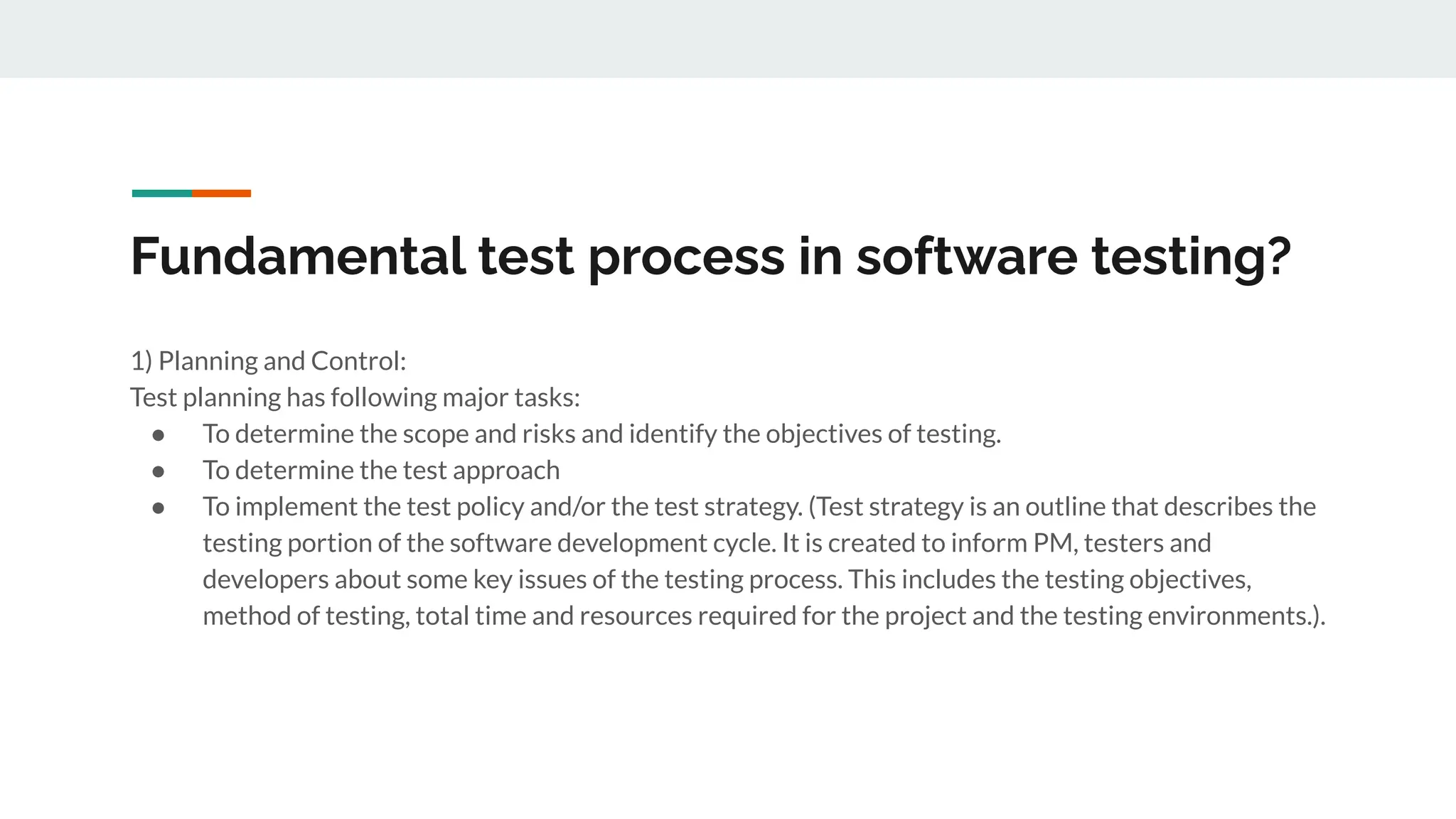Fundamental test process in software testing?
1) Planning and Control:
Test planning has following major tasks:
● To determine the scope and risks and identify the objectives of testing.
● To determine the test approach
● To implement the test policy and/or the test strategy. (Test strategy is an outline that describes the
testing portion of the software development cycle. It is created to inform PM, testers and
developers about some key issues of the testing process. This includes the testing objectives,
method of testing, total time and resources required for the project and the testing environments.).
 