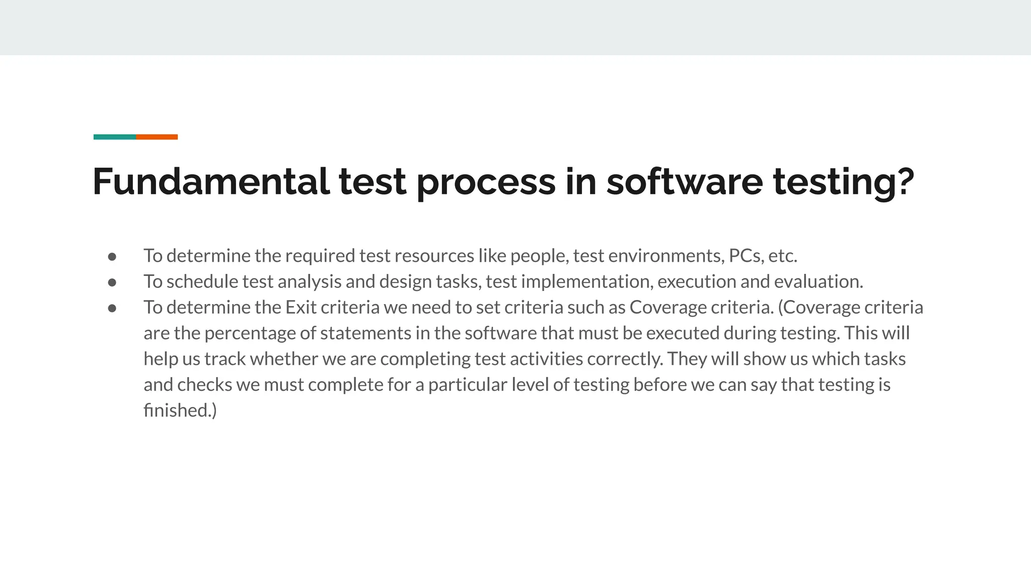 Fundamental test process in software testing?
● To determine the required test resources like people, test environments, PCs, etc.
● To schedule test analysis and design tasks, test implementation, execution and evaluation.
● To determine the Exit criteria we need to set criteria such as Coverage criteria. (Coverage criteria
are the percentage of statements in the software that must be executed during testing. This will
help us track whether we are completing test activities correctly. They will show us which tasks
and checks we must complete for a particular level of testing before we can say that testing is
ﬁnished.)
 