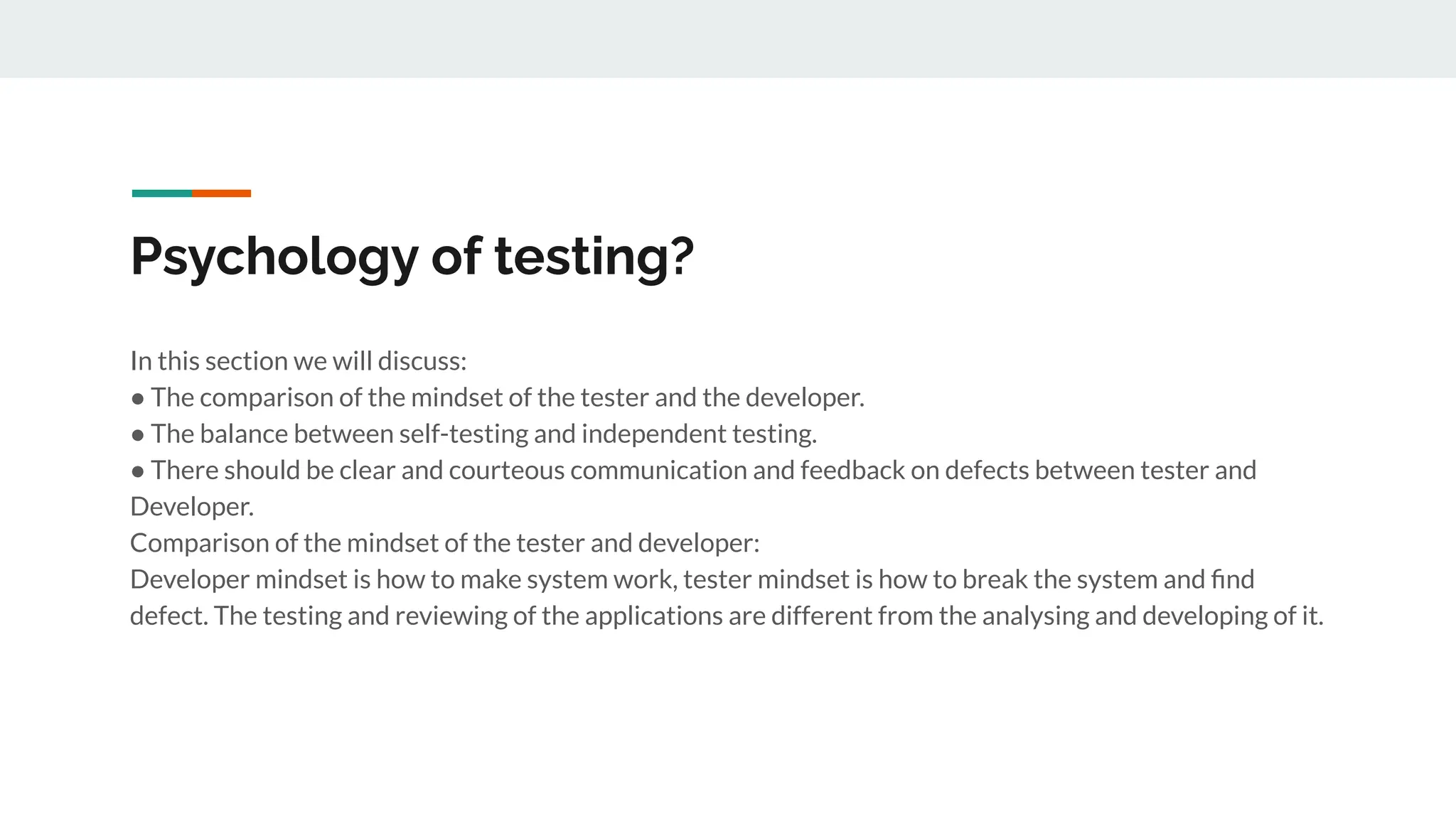 Psychology of testing?
In this section we will discuss:
● The comparison of the mindset of the tester and the developer.
● The balance between self-testing and independent testing.
● There should be clear and courteous communication and feedback on defects between tester and
Developer.
Comparison of the mindset of the tester and developer:
Developer mindset is how to make system work, tester mindset is how to break the system and ﬁnd
defect. The testing and reviewing of the applications are different from the analysing and developing of it.
 