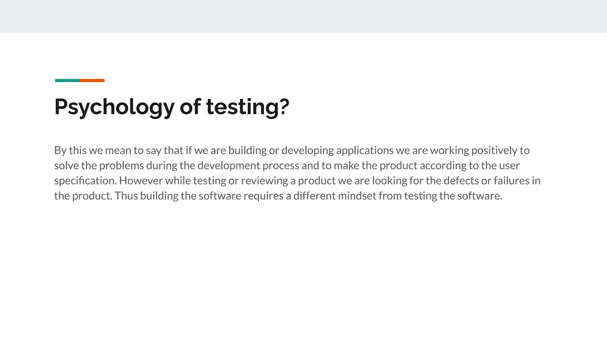 Psychology of testing?
By this we mean to say that if we are building or developing applications we are working positively to
solve the problems during the development process and to make the product according to the user
speciﬁcation. However while testing or reviewing a product we are looking for the defects or failures in
the product. Thus building the software requires a different mindset from testing the software.
 