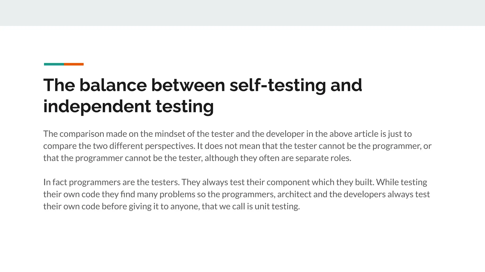 The balance between self-testing and
independent testing
The comparison made on the mindset of the tester and the developer in the above article is just to
compare the two different perspectives. It does not mean that the tester cannot be the programmer, or
that the programmer cannot be the tester, although they often are separate roles.
In fact programmers are the testers. They always test their component which they built. While testing
their own code they ﬁnd many problems so the programmers, architect and the developers always test
their own code before giving it to anyone, that we call is unit testing.
 