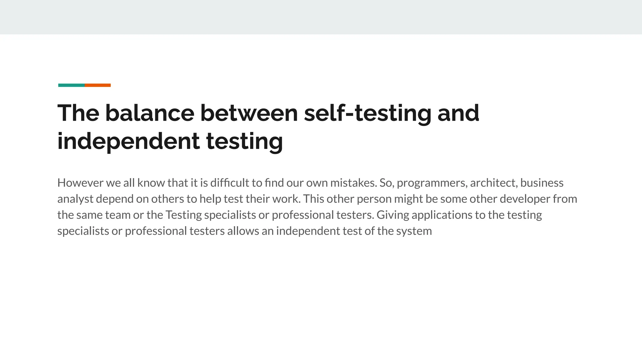 The balance between self-testing and
independent testing
However we all know that it is difﬁcult to ﬁnd our own mistakes. So, programmers, architect, business
analyst depend on others to help test their work. This other person might be some other developer from
the same team or the Testing specialists or professional testers. Giving applications to the testing
specialists or professional testers allows an independent test of the system
 