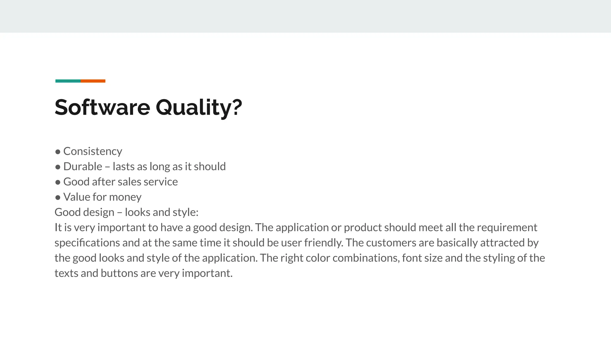Software Quality?
● Consistency
● Durable – lasts as long as it should
● Good after sales service
● Value for money
Good design – looks and style:
It is very important to have a good design. The application or product should meet all the requirement
speciﬁcations and at the same time it should be user friendly. The customers are basically attracted by
the good looks and style of the application. The right color combinations, font size and the styling of the
texts and buttons are very important.
 