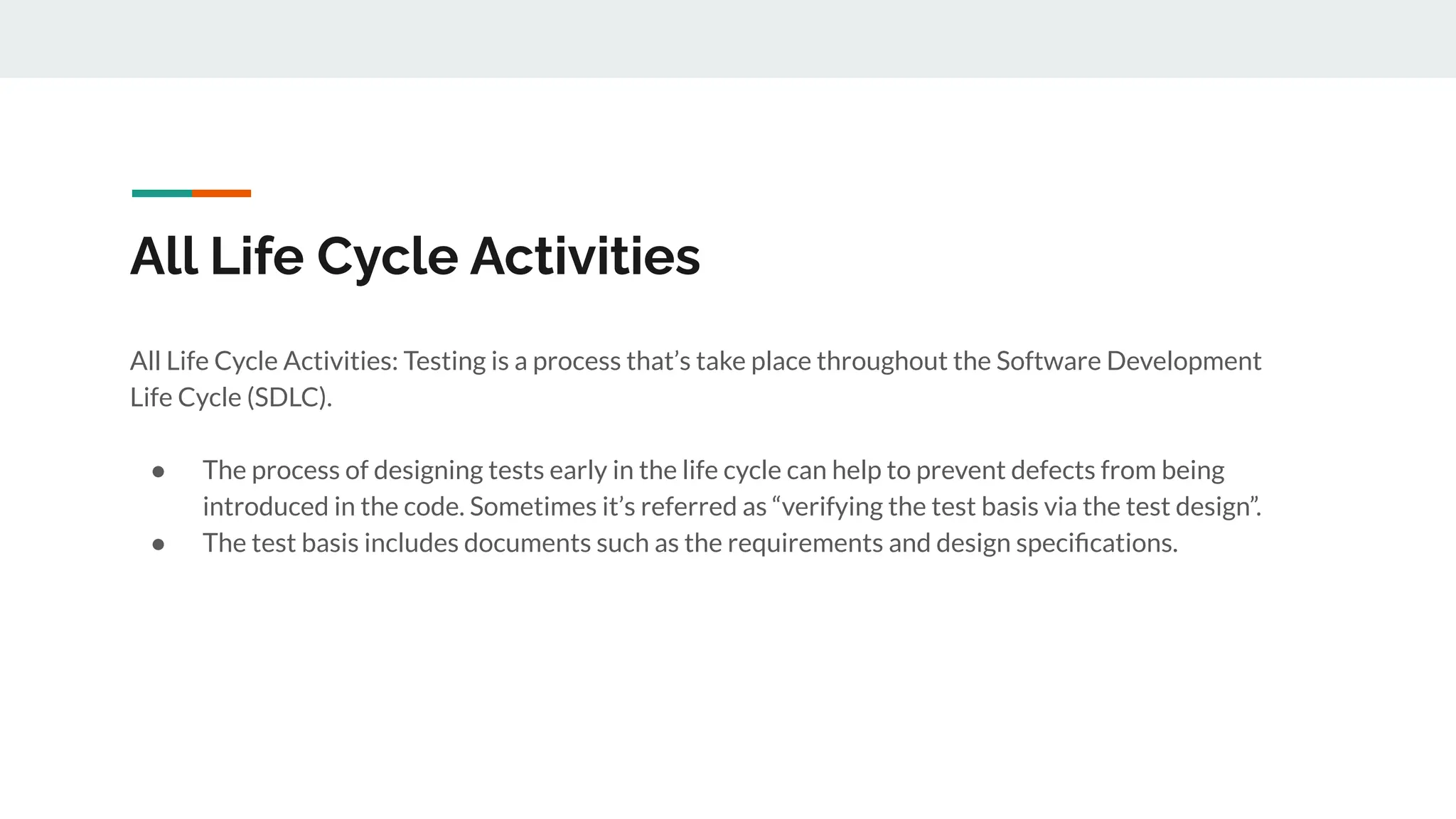 All Life Cycle Activities
All Life Cycle Activities: Testing is a process that’s take place throughout the Software Development
Life Cycle (SDLC).
● The process of designing tests early in the life cycle can help to prevent defects from being
introduced in the code. Sometimes it’s referred as “verifying the test basis via the test design”.
● The test basis includes documents such as the requirements and design speciﬁcations.
 