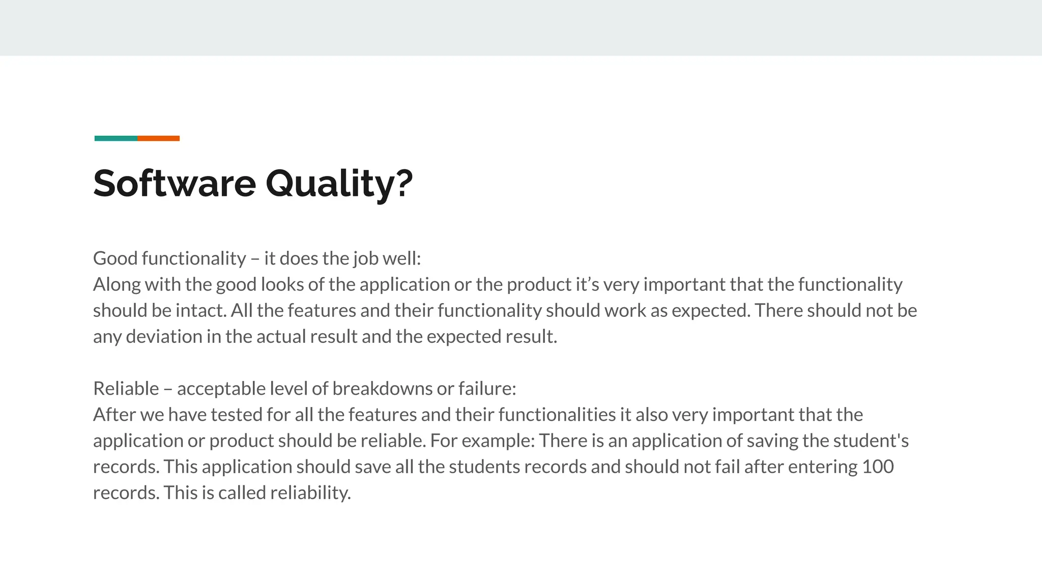 Software Quality?
Good functionality – it does the job well:
Along with the good looks of the application or the product it’s very important that the functionality
should be intact. All the features and their functionality should work as expected. There should not be
any deviation in the actual result and the expected result.
Reliable – acceptable level of breakdowns or failure:
After we have tested for all the features and their functionalities it also very important that the
application or product should be reliable. For example: There is an application of saving the student's
records. This application should save all the students records and should not fail after entering 100
records. This is called reliability.
 
