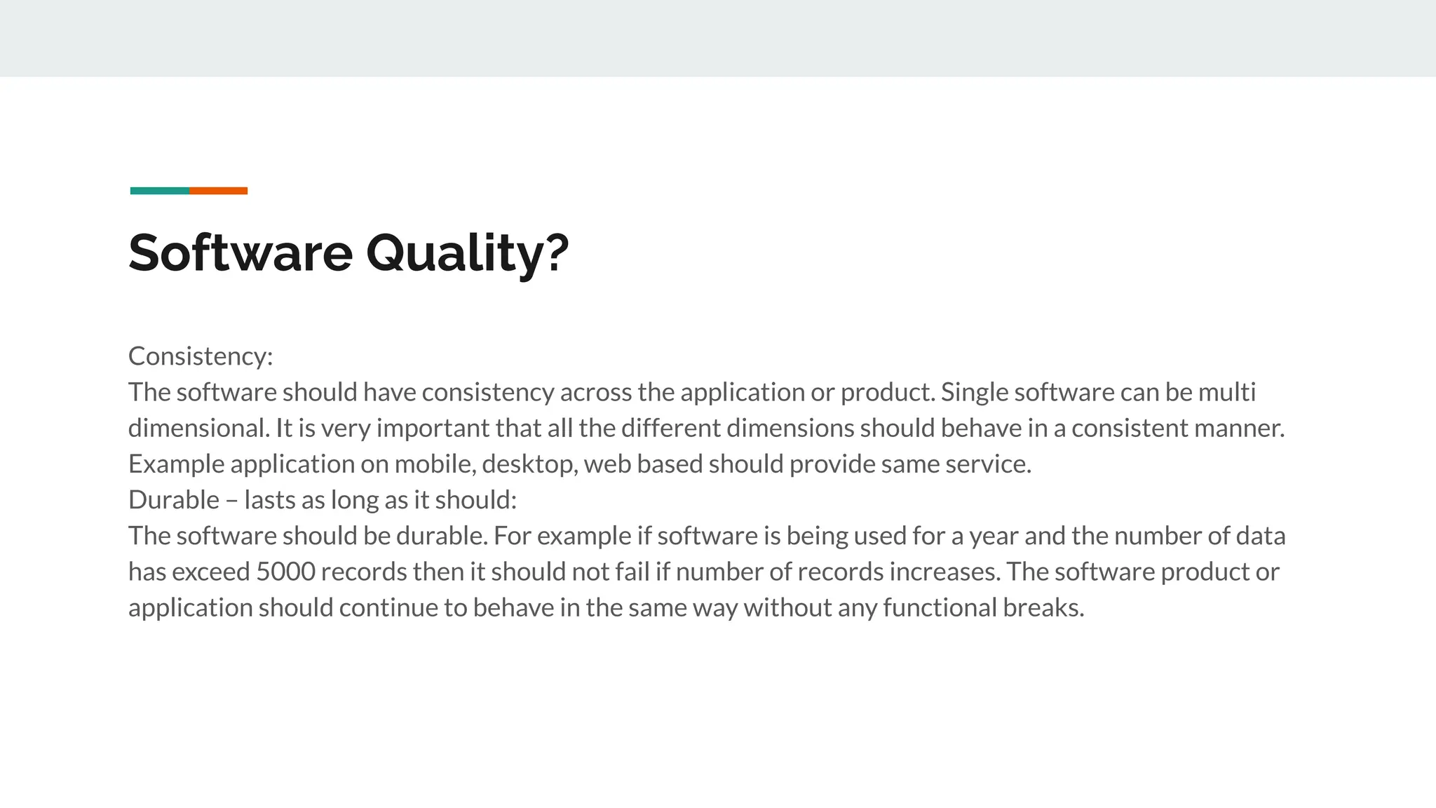 Software Quality?
Consistency:
The software should have consistency across the application or product. Single software can be multi
dimensional. It is very important that all the different dimensions should behave in a consistent manner.
Example application on mobile, desktop, web based should provide same service.
Durable – lasts as long as it should:
The software should be durable. For example if software is being used for a year and the number of data
has exceed 5000 records then it should not fail if number of records increases. The software product or
application should continue to behave in the same way without any functional breaks.
 