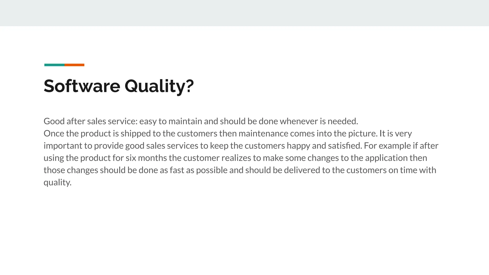 Software Quality?
Good after sales service: easy to maintain and should be done whenever is needed.
Once the product is shipped to the customers then maintenance comes into the picture. It is very
important to provide good sales services to keep the customers happy and satisﬁed. For example if after
using the product for six months the customer realizes to make some changes to the application then
those changes should be done as fast as possible and should be delivered to the customers on time with
quality.
 