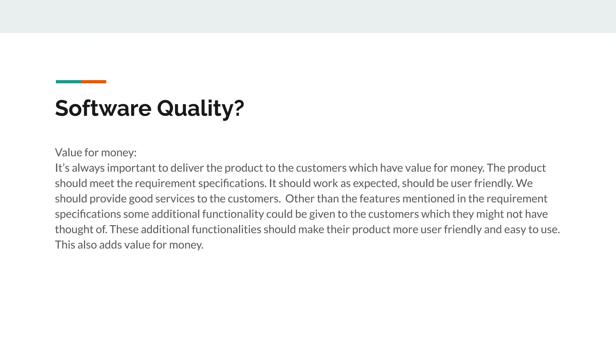 Software Quality?
Value for money:
It’s always important to deliver the product to the customers which have value for money. The product
should meet the requirement speciﬁcations. It should work as expected, should be user friendly. We
should provide good services to the customers. Other than the features mentioned in the requirement
speciﬁcations some additional functionality could be given to the customers which they might not have
thought of. These additional functionalities should make their product more user friendly and easy to use.
This also adds value for money.
 