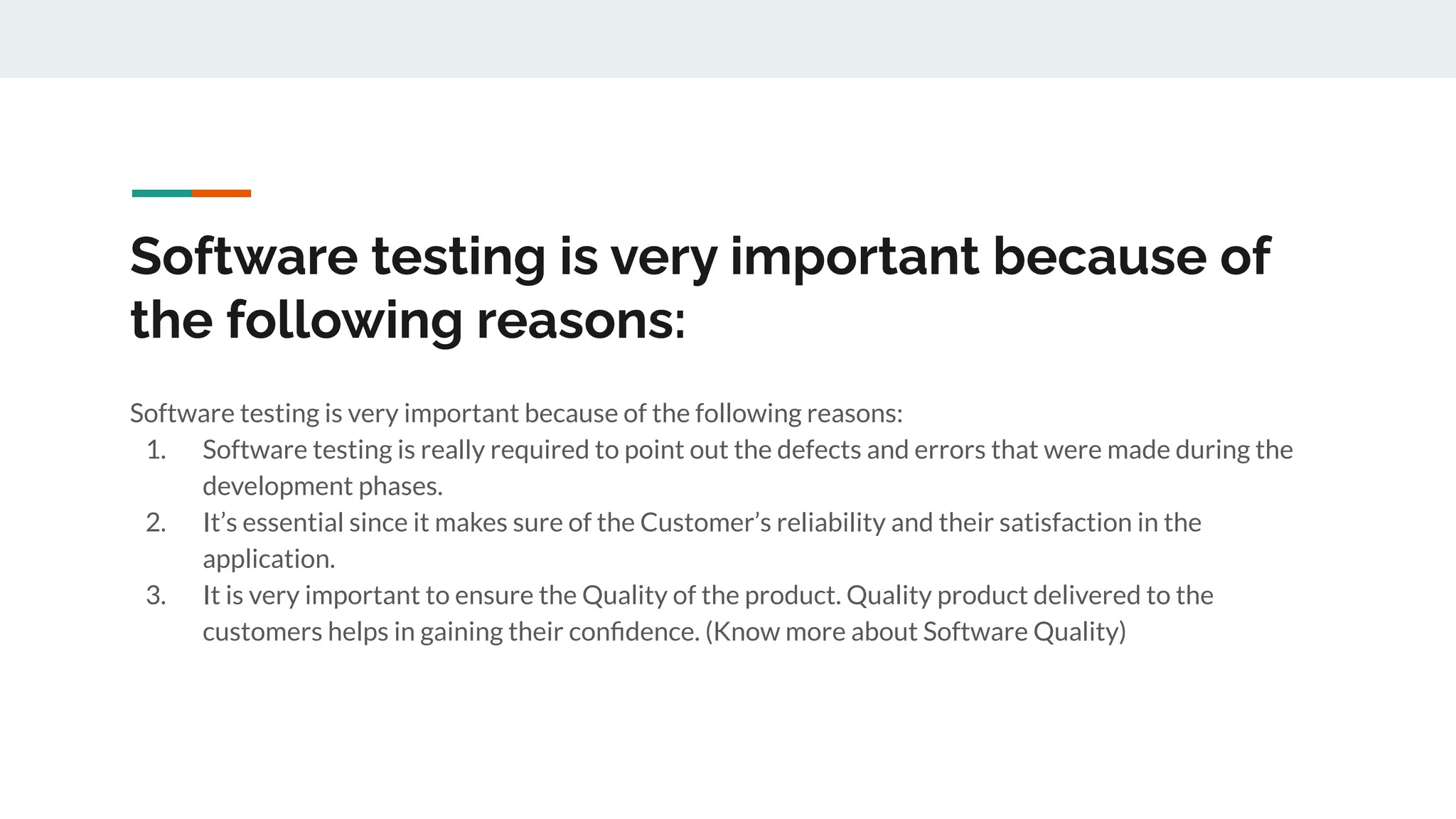 Software testing is very important because of
the following reasons:
Software testing is very important because of the following reasons:
1. Software testing is really required to point out the defects and errors that were made during the
development phases.
2. It’s essential since it makes sure of the Customer’s reliability and their satisfaction in the
application.
3. It is very important to ensure the Quality of the product. Quality product delivered to the
customers helps in gaining their conﬁdence. (Know more about Software Quality)
 