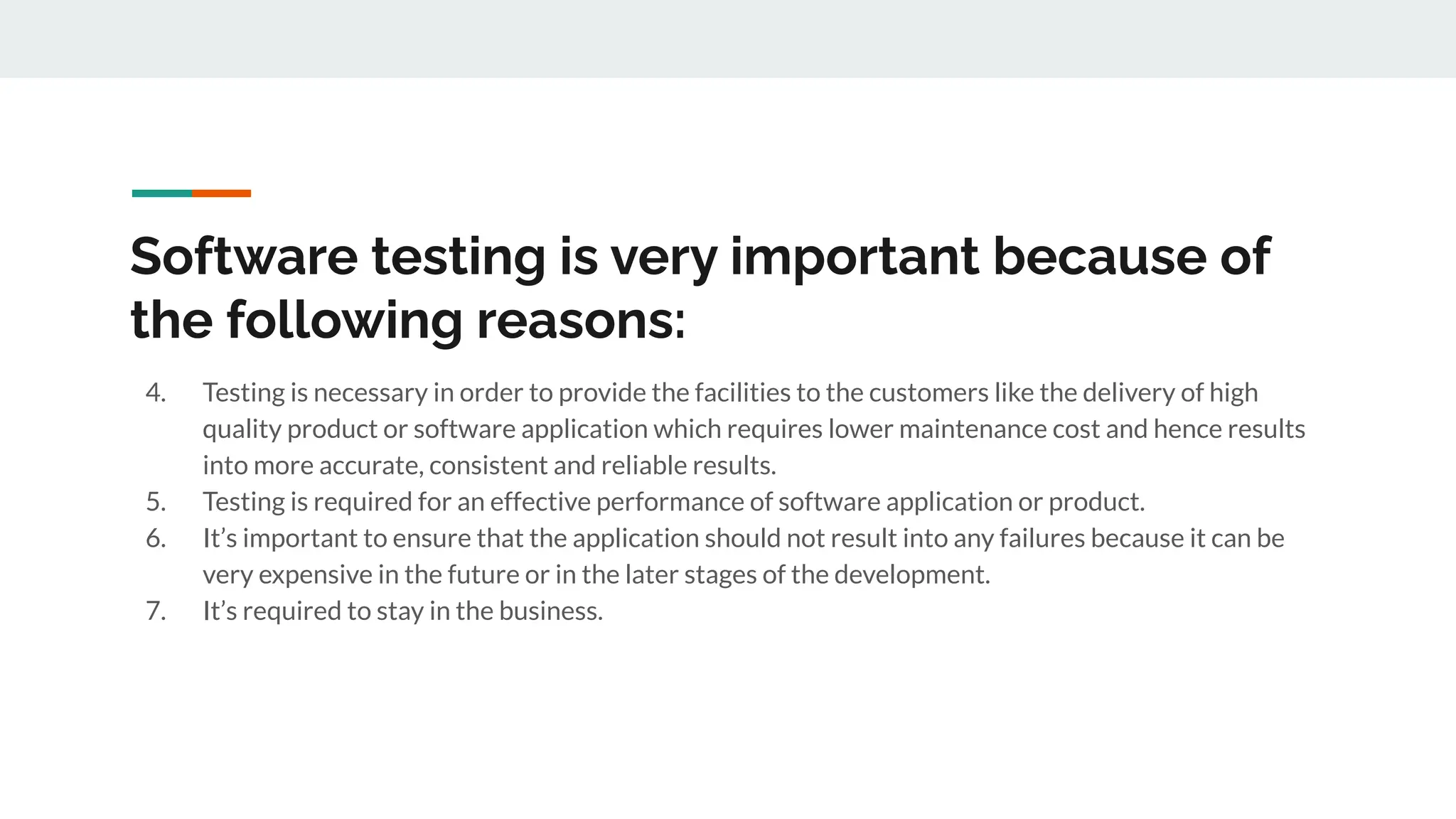 Software testing is very important because of
the following reasons:
4. Testing is necessary in order to provide the facilities to the customers like the delivery of high
quality product or software application which requires lower maintenance cost and hence results
into more accurate, consistent and reliable results.
5. Testing is required for an effective performance of software application or product.
6. It’s important to ensure that the application should not result into any failures because it can be
very expensive in the future or in the later stages of the development.
7. It’s required to stay in the business.
 