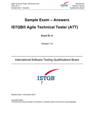Agile Technical Tester, Advanced Level
Exam ID: A
Sample Exam – Answers
International
Software Testing
Qualifications Board
Sample Exam – Answers
ISTQB® Agile Technical Tester (ATT)
Exam ID: A
Version 1.0
International Software Testing Qualifications Board
Release Date: 14 November 2019
Copyright Notice
This document may be copied in its entirety, or extracts made, if the source is acknowledged.
 