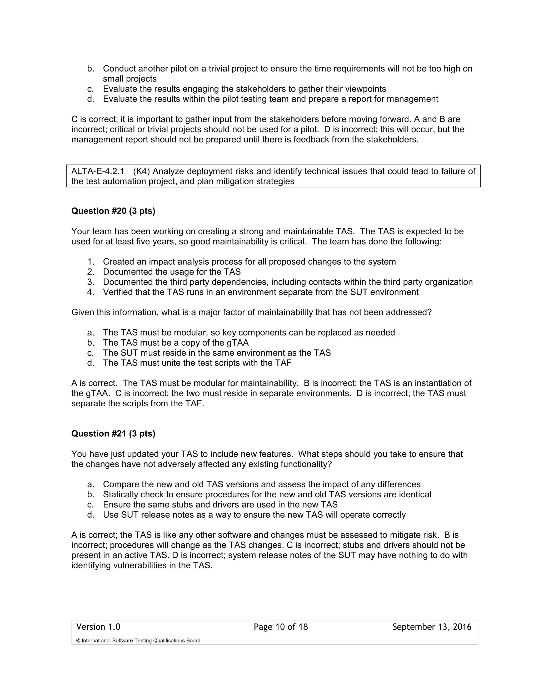 Version 1.0 Page 10 of 18 September 13, 2016
© International Software Testing Qualifications Board
b. Conduct another pilot on a trivial project to ensure the time requirements will not be too high on
small projects
c. Evaluate the results engaging the stakeholders to gather their viewpoints
d. Evaluate the results within the pilot testing team and prepare a report for management
C is correct; it is important to gather input from the stakeholders before moving forward. A and B are
incorrect; critical or trivial projects should not be used for a pilot. D is incorrect; this will occur, but the
management report should not be prepared until there is feedback from the stakeholders.
Question #20 (3 pts)
Your team has been working on creating a strong and maintainable TAS. The TAS is expected to be
used for at least five years, so good maintainability is critical. The team has done the following:
1. Created an impact analysis process for all proposed changes to the system
2. Documented the usage for the TAS
3. Documented the third party dependencies, including contacts within the third party organization
4. Verified that the TAS runs in an environment separate from the SUT environment
Given this information, what is a major factor of maintainability that has not been addressed?
a. The TAS must be modular, so key components can be replaced as needed
b. The TAS must be a copy of the gTAA
c. The SUT must reside in the same environment as the TAS
d. The TAS must unite the test scripts with the TAF
A is correct. The TAS must be modular for maintainability. B is incorrect; the TAS is an instantiation of
the gTAA. C is incorrect; the two must reside in separate environments. D is incorrect; the TAS must
separate the scripts from the TAF.
Question #21 (3 pts)
You have just updated your TAS to include new features. What steps should you take to ensure that
the changes have not adversely affected any existing functionality?
a. Compare the new and old TAS versions and assess the impact of any differences
b. Statically check to ensure procedures for the new and old TAS versions are identical
c. Ensure the same stubs and drivers are used in the new TAS
d. Use SUT release notes as a way to ensure the new TAS will operate correctly
A is correct; the TAS is like any other software and changes must be assessed to mitigate risk. B is
incorrect; procedures will change as the TAS changes. C is incorrect; stubs and drivers should not be
present in an active TAS. D is incorrect; system release notes of the SUT may have nothing to do with
identifying vulnerabilities in the TAS.
ALTA-E-4.2.1 (K4) Analyze deployment risks and identify technical issues that could lead to failure of
the test automation project, and plan mitigation strategies
 