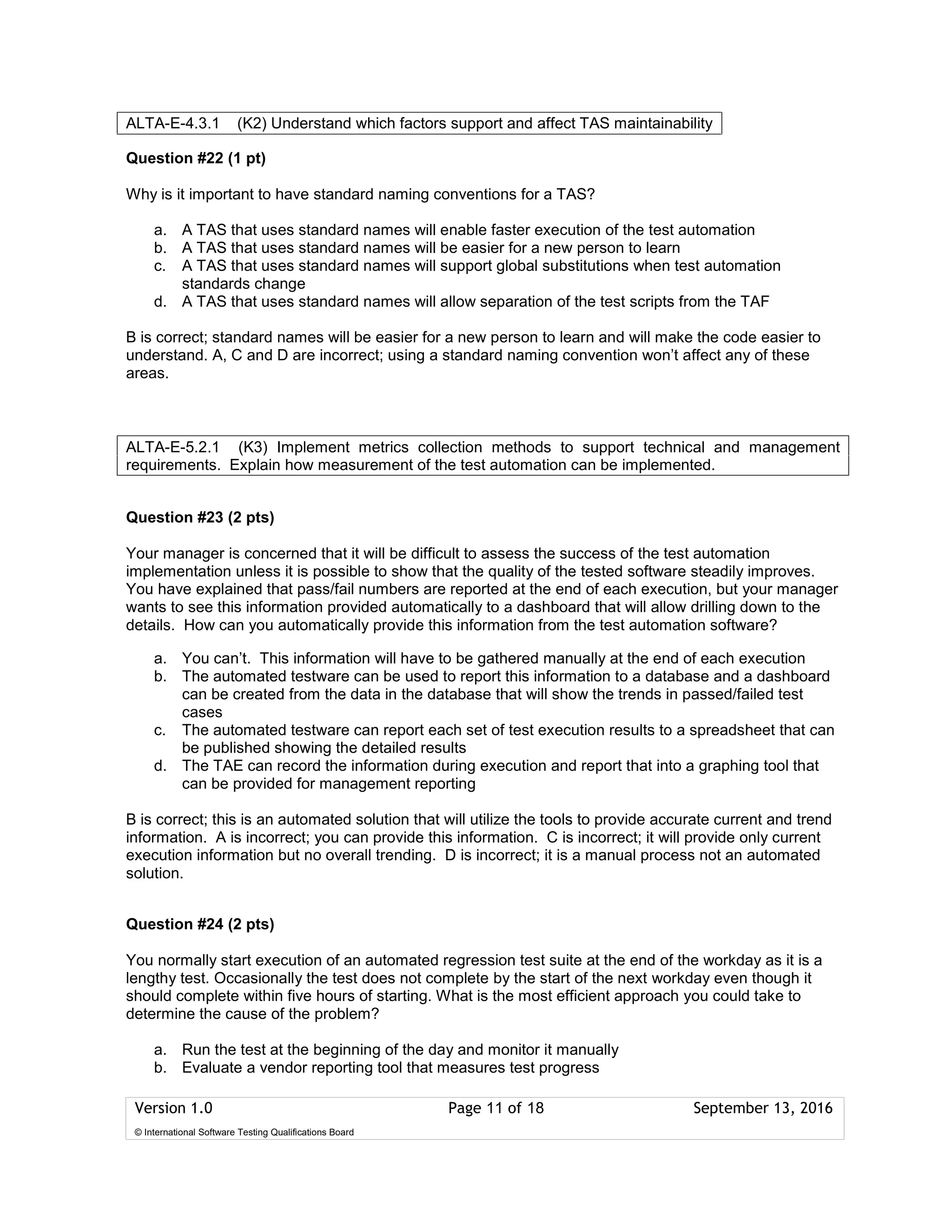 Version 1.0 Page 11 of 18 September 13, 2016
© International Software Testing Qualifications Board
Question #22 (1 pt)
Why is it important to have standard naming conventions for a TAS?
a. A TAS that uses standard names will enable faster execution of the test automation
b. A TAS that uses standard names will be easier for a new person to learn
c. A TAS that uses standard names will support global substitutions when test automation
standards change
d. A TAS that uses standard names will allow separation of the test scripts from the TAF
B is correct; standard names will be easier for a new person to learn and will make the code easier to
understand. A, C and D are incorrect; using a standard naming convention won’t affect any of these
areas.
Question #23 (2 pts)
Your manager is concerned that it will be difficult to assess the success of the test automation
implementation unless it is possible to show that the quality of the tested software steadily improves.
You have explained that pass/fail numbers are reported at the end of each execution, but your manager
wants to see this information provided automatically to a dashboard that will allow drilling down to the
details. How can you automatically provide this information from the test automation software?
a. You can’t. This information will have to be gathered manually at the end of each execution
b. The automated testware can be used to report this information to a database and a dashboard
can be created from the data in the database that will show the trends in passed/failed test
cases
c. The automated testware can report each set of test execution results to a spreadsheet that can
be published showing the detailed results
d. The TAE can record the information during execution and report that into a graphing tool that
can be provided for management reporting
B is correct; this is an automated solution that will utilize the tools to provide accurate current and trend
information. A is incorrect; you can provide this information. C is incorrect; it will provide only current
execution information but no overall trending. D is incorrect; it is a manual process not an automated
solution.
Question #24 (2 pts)
You normally start execution of an automated regression test suite at the end of the workday as it is a
lengthy test. Occasionally the test does not complete by the start of the next workday even though it
should complete within five hours of starting. What is the most efficient approach you could take to
determine the cause of the problem?
a. Run the test at the beginning of the day and monitor it manually
b. Evaluate a vendor reporting tool that measures test progress
ALTA-E-4.3.1 (K2) Understand which factors support and affect TAS maintainability
ALTA-E-5.2.1 (K3) Implement metrics collection methods to support technical and management
requirements. Explain how measurement of the test automation can be implemented.
 