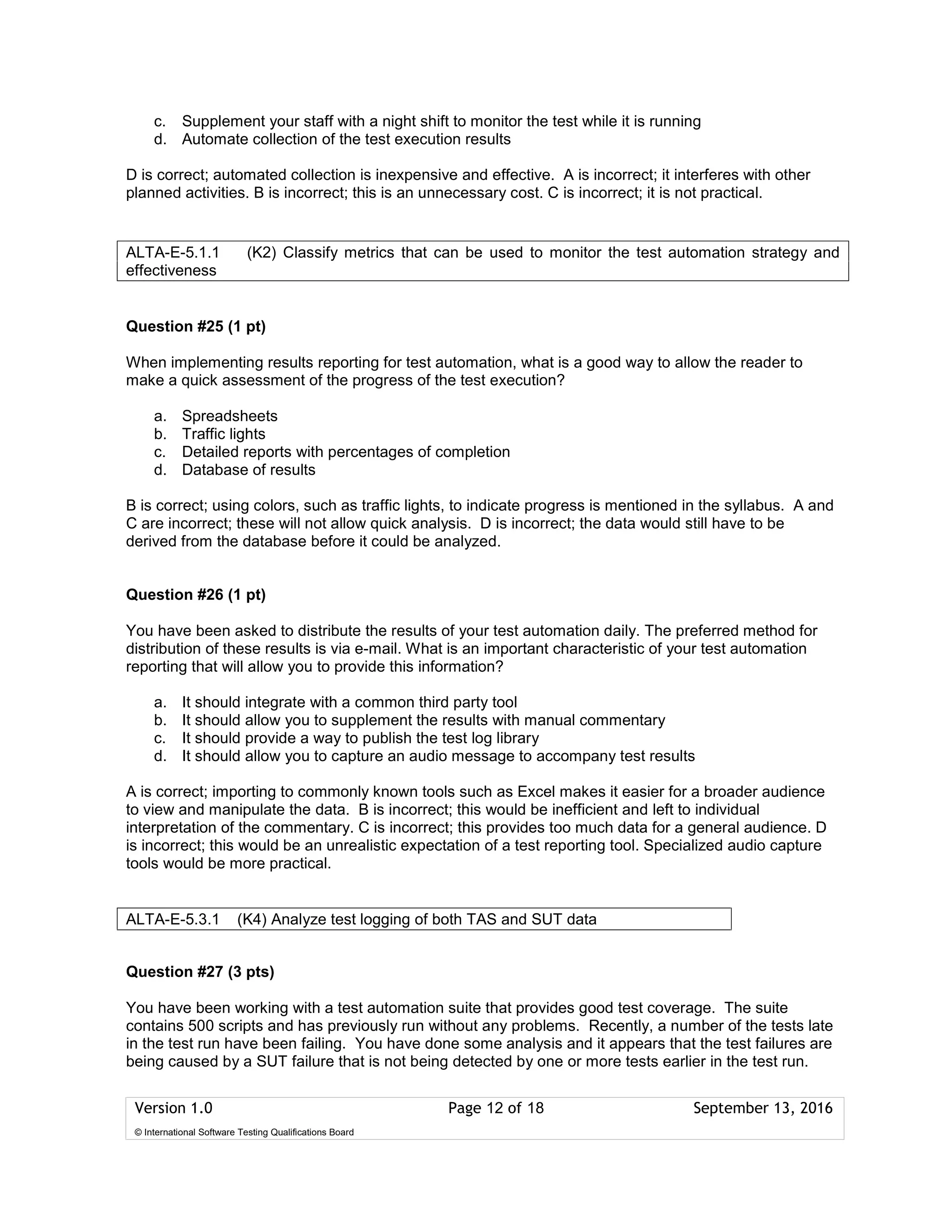 Version 1.0 Page 12 of 18 September 13, 2016
© International Software Testing Qualifications Board
c. Supplement your staff with a night shift to monitor the test while it is running
d. Automate collection of the test execution results
D is correct; automated collection is inexpensive and effective. A is incorrect; it interferes with other
planned activities. B is incorrect; this is an unnecessary cost. C is incorrect; it is not practical.
Question #25 (1 pt)
When implementing results reporting for test automation, what is a good way to allow the reader to
make a quick assessment of the progress of the test execution?
a. Spreadsheets
b. Traffic lights
c. Detailed reports with percentages of completion
d. Database of results
B is correct; using colors, such as traffic lights, to indicate progress is mentioned in the syllabus. A and
C are incorrect; these will not allow quick analysis. D is incorrect; the data would still have to be
derived from the database before it could be analyzed.
Question #26 (1 pt)
You have been asked to distribute the results of your test automation daily. The preferred method for
distribution of these results is via e-mail. What is an important characteristic of your test automation
reporting that will allow you to provide this information?
a. It should integrate with a common third party tool
b. It should allow you to supplement the results with manual commentary
c. It should provide a way to publish the test log library
d. It should allow you to capture an audio message to accompany test results
A is correct; importing to commonly known tools such as Excel makes it easier for a broader audience
to view and manipulate the data. B is incorrect; this would be inefficient and left to individual
interpretation of the commentary. C is incorrect; this provides too much data for a general audience. D
is incorrect; this would be an unrealistic expectation of a test reporting tool. Specialized audio capture
tools would be more practical.
Question #27 (3 pts)
You have been working with a test automation suite that provides good test coverage. The suite
contains 500 scripts and has previously run without any problems. Recently, a number of the tests late
in the test run have been failing. You have done some analysis and it appears that the test failures are
being caused by a SUT failure that is not being detected by one or more tests earlier in the test run.
ALTA-E-5.1.1 (K2) Classify metrics that can be used to monitor the test automation strategy and
effectiveness
ALTA-E-5.3.1 (K4) Analyze test logging of both TAS and SUT data a
 