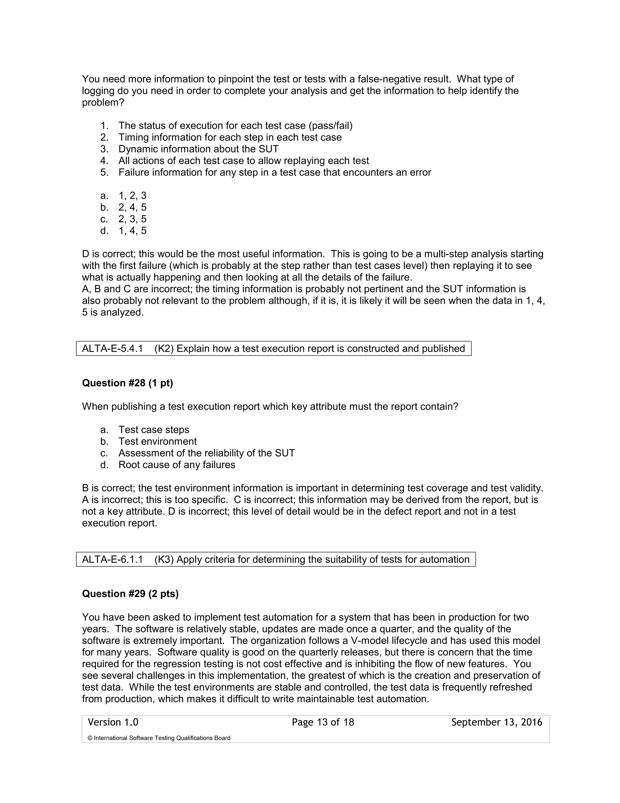 Version 1.0 Page 13 of 18 September 13, 2016
© International Software Testing Qualifications Board
You need more information to pinpoint the test or tests with a false-negative result. What type of
logging do you need in order to complete your analysis and get the information to help identify the
problem?
1. The status of execution for each test case (pass/fail)
2. Timing information for each step in each test case
3. Dynamic information about the SUT
4. All actions of each test case to allow replaying each test
5. Failure information for any step in a test case that encounters an error
a. 1, 2, 3
b. 2, 4, 5
c. 2, 3, 5
d. 1, 4, 5
D is correct; this would be the most useful information. This is going to be a multi-step analysis starting
with the first failure (which is probably at the step rather than test cases level) then replaying it to see
what is actually happening and then looking at all the details of the failure.
A, B and C are incorrect; the timing information is probably not pertinent and the SUT information is
also probably not relevant to the problem although, if it is, it is likely it will be seen when the data in 1, 4,
5 is analyzed.
Question #28 (1 pt)
When publishing a test execution report which key attribute must the report contain?
a. Test case steps
b. Test environment
c. Assessment of the reliability of the SUT
d. Root cause of any failures
B is correct; the test environment information is important in determining test coverage and test validity.
A is incorrect; this is too specific. C is incorrect; this information may be derived from the report, but is
not a key attribute. D is incorrect; this level of detail would be in the defect report and not in a test
execution report.
Question #29 (2 pts)
You have been asked to implement test automation for a system that has been in production for two
years. The software is relatively stable, updates are made once a quarter, and the quality of the
software is extremely important. The organization follows a V-model lifecycle and has used this model
for many years. Software quality is good on the quarterly releases, but there is concern that the time
required for the regression testing is not cost effective and is inhibiting the flow of new features. You
see several challenges in this implementation, the greatest of which is the creation and preservation of
test data. While the test environments are stable and controlled, the test data is frequently refreshed
from production, which makes it difficult to write maintainable test automation.
ALTA-E-5.4.1 (K2) Explain how a test execution report is constructed and published
ALTA-E-6.1.1 (K3) Apply criteria for determining the suitability of tests for automation
 