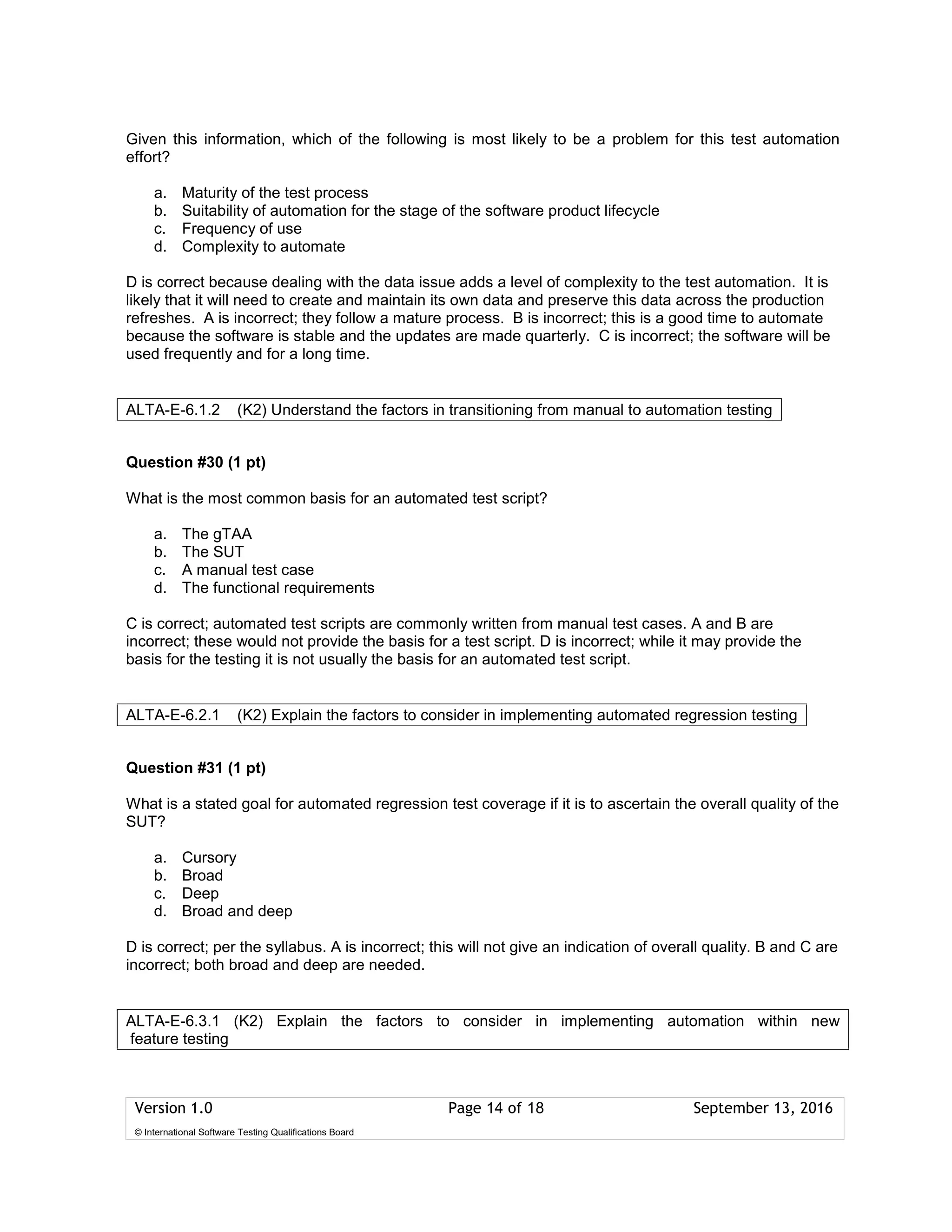 Version 1.0 Page 14 of 18 September 13, 2016
© International Software Testing Qualifications Board
Given this information, which of the following is most likely to be a problem for this test automation
effort?
a. Maturity of the test process
b. Suitability of automation for the stage of the software product lifecycle
c. Frequency of use
d. Complexity to automate
D is correct because dealing with the data issue adds a level of complexity to the test automation. It is
likely that it will need to create and maintain its own data and preserve this data across the production
refreshes. A is incorrect; they follow a mature process. B is incorrect; this is a good time to automate
because the software is stable and the updates are made quarterly. C is incorrect; the software will be
used frequently and for a long time.
Question #30 (1 pt)
What is the most common basis for an automated test script?
a. The gTAA
b. The SUT
c. A manual test case
d. The functional requirements
C is correct; automated test scripts are commonly written from manual test cases. A and B are
incorrect; these would not provide the basis for a test script. D is incorrect; while it may provide the
basis for the testing it is not usually the basis for an automated test script.
Question #31 (1 pt)
What is a stated goal for automated regression test coverage if it is to ascertain the overall quality of the
SUT?
a. Cursory
b. Broad
c. Deep
d. Broad and deep
D is correct; per the syllabus. A is incorrect; this will not give an indication of overall quality. B and C are
incorrect; both broad and deep are needed.
ALTA-E-6.1.2 (K2) Understand the factors in transitioning from manual to automation testing
ALTA-E-6.2.1 (K2) Explain the factors to consider in implementing automated regression testing
ALTA-E-6.3.1 (K2) Explain the factors to consider in implementing automation within new
feature testing
 