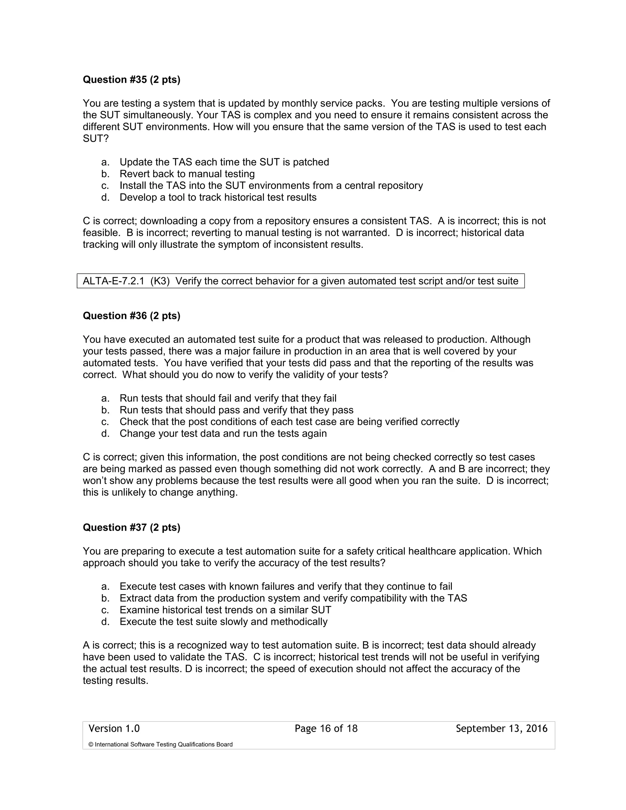 Version 1.0 Page 16 of 18 September 13, 2016
© International Software Testing Qualifications Board
Question #35 (2 pts)
You are testing a system that is updated by monthly service packs. You are testing multiple versions of
the SUT simultaneously. Your TAS is complex and you need to ensure it remains consistent across the
different SUT environments. How will you ensure that the same version of the TAS is used to test each
SUT?
a. Update the TAS each time the SUT is patched
b. Revert back to manual testing
c. Install the TAS into the SUT environments from a central repository
d. Develop a tool to track historical test results
C is correct; downloading a copy from a repository ensures a consistent TAS. A is incorrect; this is not
feasible. B is incorrect; reverting to manual testing is not warranted. D is incorrect; historical data
tracking will only illustrate the symptom of inconsistent results.
Question #36 (2 pts)
You have executed an automated test suite for a product that was released to production. Although
your tests passed, there was a major failure in production in an area that is well covered by your
automated tests. You have verified that your tests did pass and that the reporting of the results was
correct. What should you do now to verify the validity of your tests?
a. Run tests that should fail and verify that they fail
b. Run tests that should pass and verify that they pass
c. Check that the post conditions of each test case are being verified correctly
d. Change your test data and run the tests again
C is correct; given this information, the post conditions are not being checked correctly so test cases
are being marked as passed even though something did not work correctly. A and B are incorrect; they
won’t show any problems because the test results were all good when you ran the suite. D is incorrect;
this is unlikely to change anything.
Question #37 (2 pts)
You are preparing to execute a test automation suite for a safety critical healthcare application. Which
approach should you take to verify the accuracy of the test results?
a. Execute test cases with known failures and verify that they continue to fail
b. Extract data from the production system and verify compatibility with the TAS
c. Examine historical test trends on a similar SUT
d. Execute the test suite slowly and methodically
A is correct; this is a recognized way to test automation suite. B is incorrect; test data should already
have been used to validate the TAS. C is incorrect; historical test trends will not be useful in verifying
the actual test results. D is incorrect; the speed of execution should not affect the accuracy of the
testing results.
ALTA-E-7.2.1 (K3) Verify the correct behavior for a given automated test script and/or test suite
 