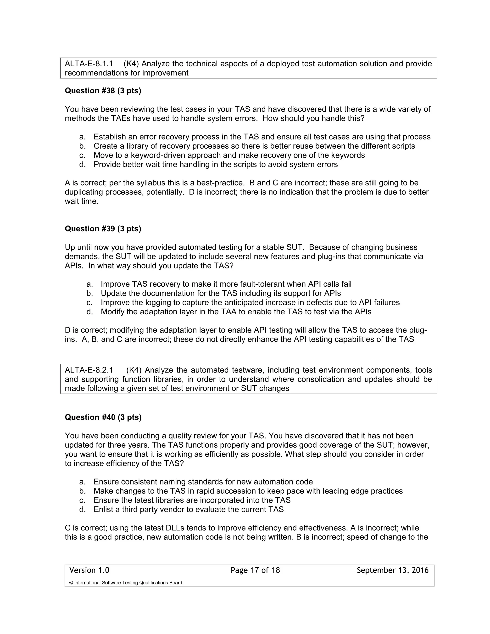 Version 1.0 Page 17 of 18 September 13, 2016
© International Software Testing Qualifications Board
Question #38 (3 pts)
You have been reviewing the test cases in your TAS and have discovered that there is a wide variety of
methods the TAEs have used to handle system errors. How should you handle this?
a. Establish an error recovery process in the TAS and ensure all test cases are using that process
b. Create a library of recovery processes so there is better reuse between the different scripts
c. Move to a keyword-driven approach and make recovery one of the keywords
d. Provide better wait time handling in the scripts to avoid system errors
A is correct; per the syllabus this is a best-practice. B and C are incorrect; these are still going to be
duplicating processes, potentially. D is incorrect; there is no indication that the problem is due to better
wait time.
Question #39 (3 pts)
Up until now you have provided automated testing for a stable SUT. Because of changing business
demands, the SUT will be updated to include several new features and plug-ins that communicate via
APIs. In what way should you update the TAS?
a. Improve TAS recovery to make it more fault-tolerant when API calls fail
b. Update the documentation for the TAS including its support for APIs
c. Improve the logging to capture the anticipated increase in defects due to API failures
d. Modify the adaptation layer in the TAA to enable the TAS to test via the APIs
D is correct; modifying the adaptation layer to enable API testing will allow the TAS to access the plug-
ins. A, B, and C are incorrect; these do not directly enhance the API testing capabilities of the TAS
Question #40 (3 pts)
You have been conducting a quality review for your TAS. You have discovered that it has not been
updated for three years. The TAS functions properly and provides good coverage of the SUT; however,
you want to ensure that it is working as efficiently as possible. What step should you consider in order
to increase efficiency of the TAS?
a. Ensure consistent naming standards for new automation code
b. Make changes to the TAS in rapid succession to keep pace with leading edge practices
c. Ensure the latest libraries are incorporated into the TAS
d. Enlist a third party vendor to evaluate the current TAS
C is correct; using the latest DLLs tends to improve efficiency and effectiveness. A is incorrect; while
this is a good practice, new automation code is not being written. B is incorrect; speed of change to the
ALTA-E-8.1.1 (K4) Analyze the technical aspects of a deployed test automation solution and provide
recommendations for improvement
ALTA-E-8.2.1 (K4) Analyze the automated testware, including test environment components, tools
and supporting function libraries, in order to understand where consolidation and updates should be
made following a given set of test environment or SUT changes
 
