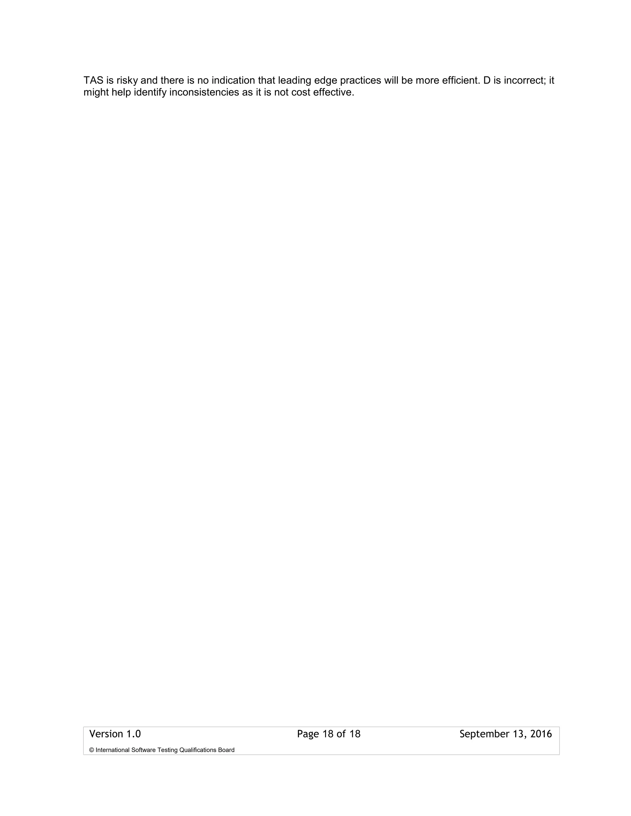 Version 1.0 Page 18 of 18 September 13, 2016
© International Software Testing Qualifications Board
TAS is risky and there is no indication that leading edge practices will be more efficient. D is incorrect; it
might help identify inconsistencies as it is not cost effective.
 