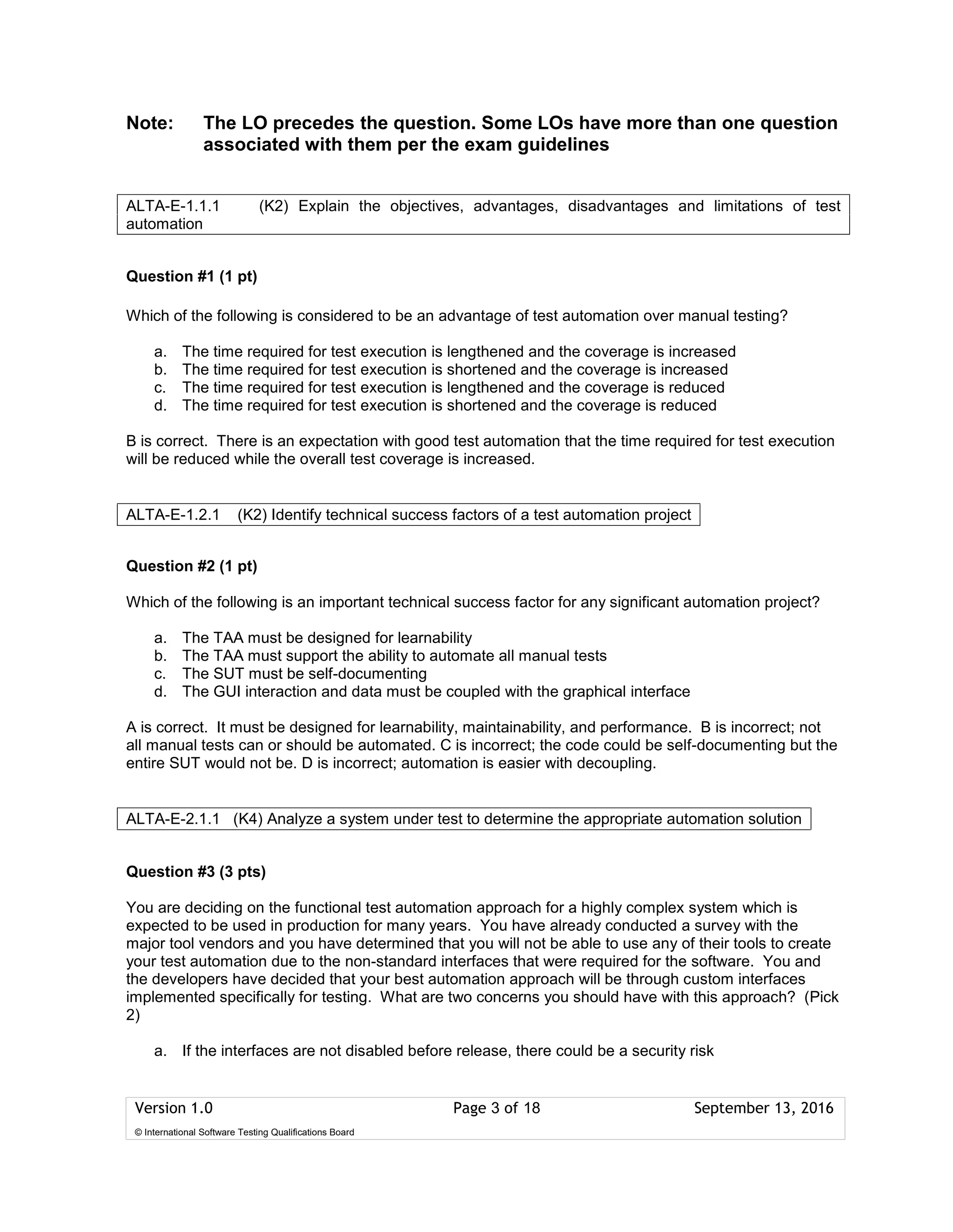 Version 1.0 Page 3 of 18 September 13, 2016
© International Software Testing Qualifications Board
Note: The LO precedes the question. Some LOs have more than one question
associated with them per the exam guidelines
Question #1 (1 pt)
Which of the following is considered to be an advantage of test automation over manual testing?
a. The time required for test execution is lengthened and the coverage is increased
b. The time required for test execution is shortened and the coverage is increased
c. The time required for test execution is lengthened and the coverage is reduced
d. The time required for test execution is shortened and the coverage is reduced
B is correct. There is an expectation with good test automation that the time required for test execution
will be reduced while the overall test coverage is increased.
Question #2 (1 pt)
Which of the following is an important technical success factor for any significant automation project?
a. The TAA must be designed for learnability
b. The TAA must support the ability to automate all manual tests
c. The SUT must be self-documenting
d. The GUI interaction and data must be coupled with the graphical interface
A is correct. It must be designed for learnability, maintainability, and performance. B is incorrect; not
all manual tests can or should be automated. C is incorrect; the code could be self-documenting but the
entire SUT would not be. D is incorrect; automation is easier with decoupling.
Question #3 (3 pts)
You are deciding on the functional test automation approach for a highly complex system which is
expected to be used in production for many years. You have already conducted a survey with the
major tool vendors and you have determined that you will not be able to use any of their tools to create
your test automation due to the non-standard interfaces that were required for the software. You and
the developers have decided that your best automation approach will be through custom interfaces
implemented specifically for testing. What are two concerns you should have with this approach? (Pick
2)
a. If the interfaces are not disabled before release, there could be a security risk
ALTA-E-1.1.1 (K2) Explain the objectives, advantages, disadvantages and limitations of test
automation
ALTA-E-1.2.1 (K2) Identify technical success factors of a test automation project
ALTA-E-2.1.1 (K4) Analyze a system under test to determine the appropriate automation solution
 