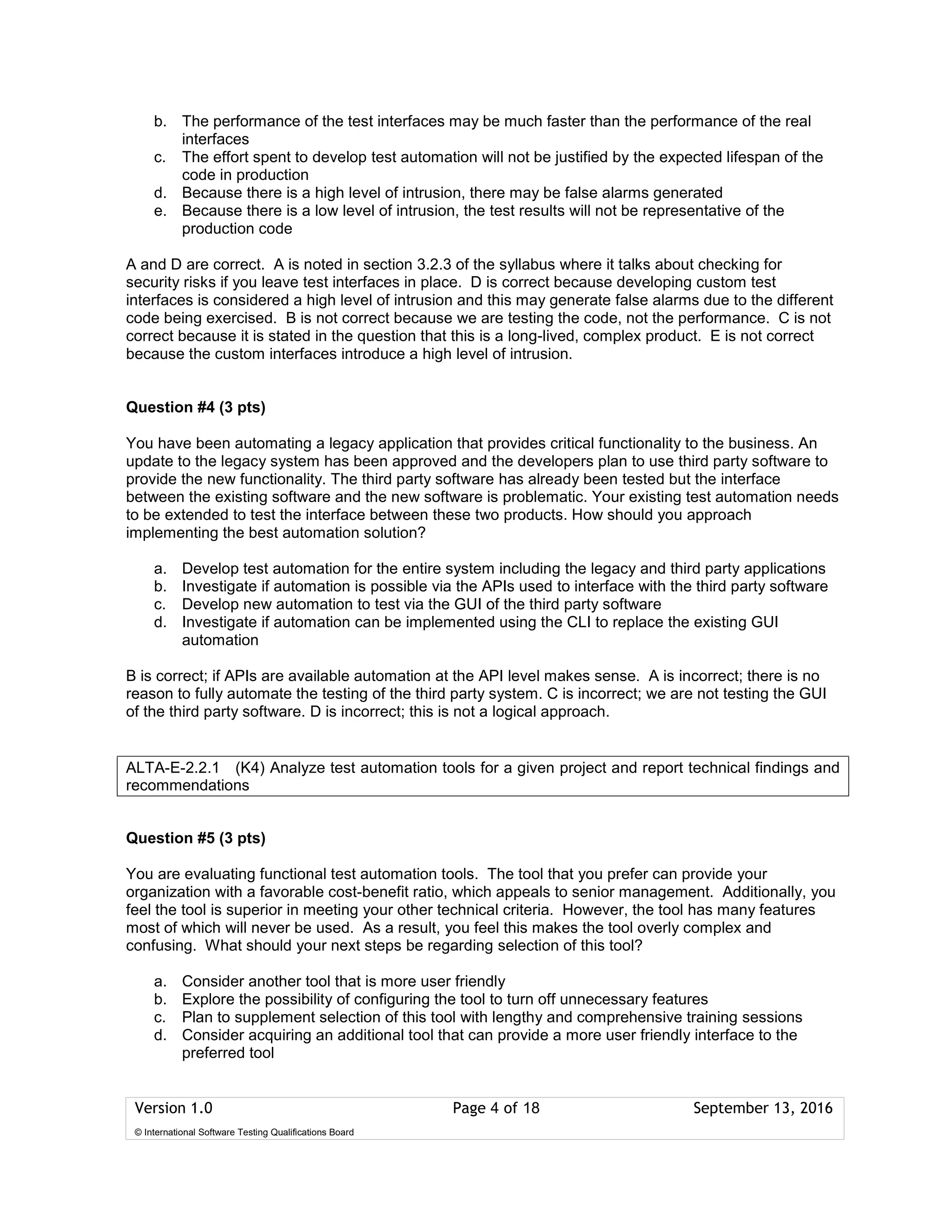 Version 1.0 Page 4 of 18 September 13, 2016
© International Software Testing Qualifications Board
b. The performance of the test interfaces may be much faster than the performance of the real
interfaces
c. The effort spent to develop test automation will not be justified by the expected lifespan of the
code in production
d. Because there is a high level of intrusion, there may be false alarms generated
e. Because there is a low level of intrusion, the test results will not be representative of the
production code
A and D are correct. A is noted in section 3.2.3 of the syllabus where it talks about checking for
security risks if you leave test interfaces in place. D is correct because developing custom test
interfaces is considered a high level of intrusion and this may generate false alarms due to the different
code being exercised. B is not correct because we are testing the code, not the performance. C is not
correct because it is stated in the question that this is a long-lived, complex product. E is not correct
because the custom interfaces introduce a high level of intrusion.
Question #4 (3 pts)
You have been automating a legacy application that provides critical functionality to the business. An
update to the legacy system has been approved and the developers plan to use third party software to
provide the new functionality. The third party software has already been tested but the interface
between the existing software and the new software is problematic. Your existing test automation needs
to be extended to test the interface between these two products. How should you approach
implementing the best automation solution?
a. Develop test automation for the entire system including the legacy and third party applications
b. Investigate if automation is possible via the APIs used to interface with the third party software
c. Develop new automation to test via the GUI of the third party software
d. Investigate if automation can be implemented using the CLI to replace the existing GUI
automation
B is correct; if APIs are available automation at the API level makes sense. A is incorrect; there is no
reason to fully automate the testing of the third party system. C is incorrect; we are not testing the GUI
of the third party software. D is incorrect; this is not a logical approach.
Question #5 (3 pts)
You are evaluating functional test automation tools. The tool that you prefer can provide your
organization with a favorable cost-benefit ratio, which appeals to senior management. Additionally, you
feel the tool is superior in meeting your other technical criteria. However, the tool has many features
most of which will never be used. As a result, you feel this makes the tool overly complex and
confusing. What should your next steps be regarding selection of this tool?
a. Consider another tool that is more user friendly
b. Explore the possibility of configuring the tool to turn off unnecessary features
c. Plan to supplement selection of this tool with lengthy and comprehensive training sessions
d. Consider acquiring an additional tool that can provide a more user friendly interface to the
preferred tool
ALTA-E-2.2.1 (K4) Analyze test automation tools for a given project and report technical findings and
recommendations
 
