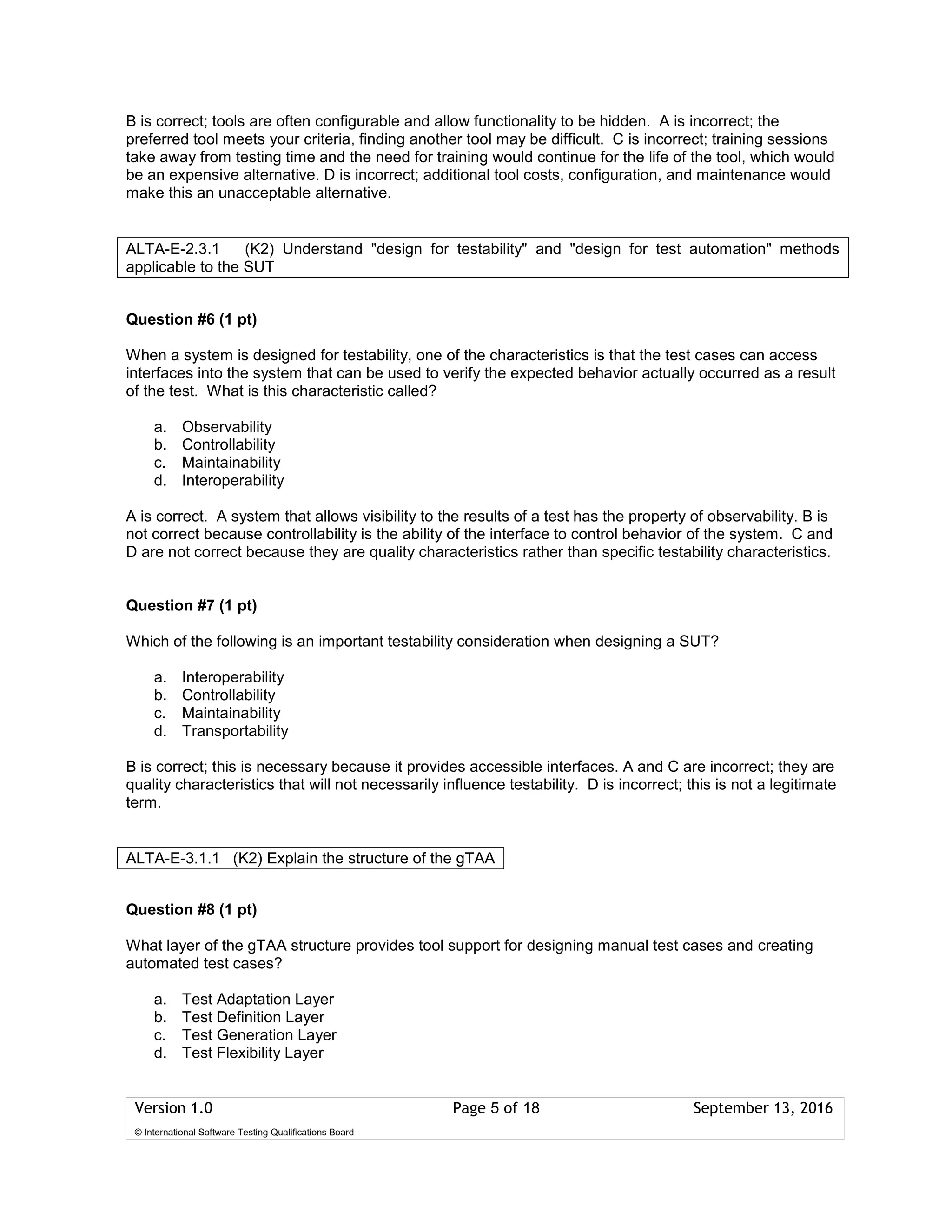 Version 1.0 Page 5 of 18 September 13, 2016
© International Software Testing Qualifications Board
B is correct; tools are often configurable and allow functionality to be hidden. A is incorrect; the
preferred tool meets your criteria, finding another tool may be difficult. C is incorrect; training sessions
take away from testing time and the need for training would continue for the life of the tool, which would
be an expensive alternative. D is incorrect; additional tool costs, configuration, and maintenance would
make this an unacceptable alternative.
Question #6 (1 pt)
When a system is designed for testability, one of the characteristics is that the test cases can access
interfaces into the system that can be used to verify the expected behavior actually occurred as a result
of the test. What is this characteristic called?
a. Observability
b. Controllability
c. Maintainability
d. Interoperability
A is correct. A system that allows visibility to the results of a test has the property of observability. B is
not correct because controllability is the ability of the interface to control behavior of the system. C and
D are not correct because they are quality characteristics rather than specific testability characteristics.
Question #7 (1 pt)
Which of the following is an important testability consideration when designing a SUT?
a. Interoperability
b. Controllability
c. Maintainability
d. Transportability
B is correct; this is necessary because it provides accessible interfaces. A and C are incorrect; they are
quality characteristics that will not necessarily influence testability. D is incorrect; this is not a legitimate
term.
Question #8 (1 pt)
What layer of the gTAA structure provides tool support for designing manual test cases and creating
automated test cases?
a. Test Adaptation Layer
b. Test Definition Layer
c. Test Generation Layer
d. Test Flexibility Layer
ALTA-E-2.3.1 (K2) Understand "design for testability" and "design for test automation" methods
applicable to the SUT
ALTA-E-3.1.1 (K2) Explain the structure of the gTAA
 