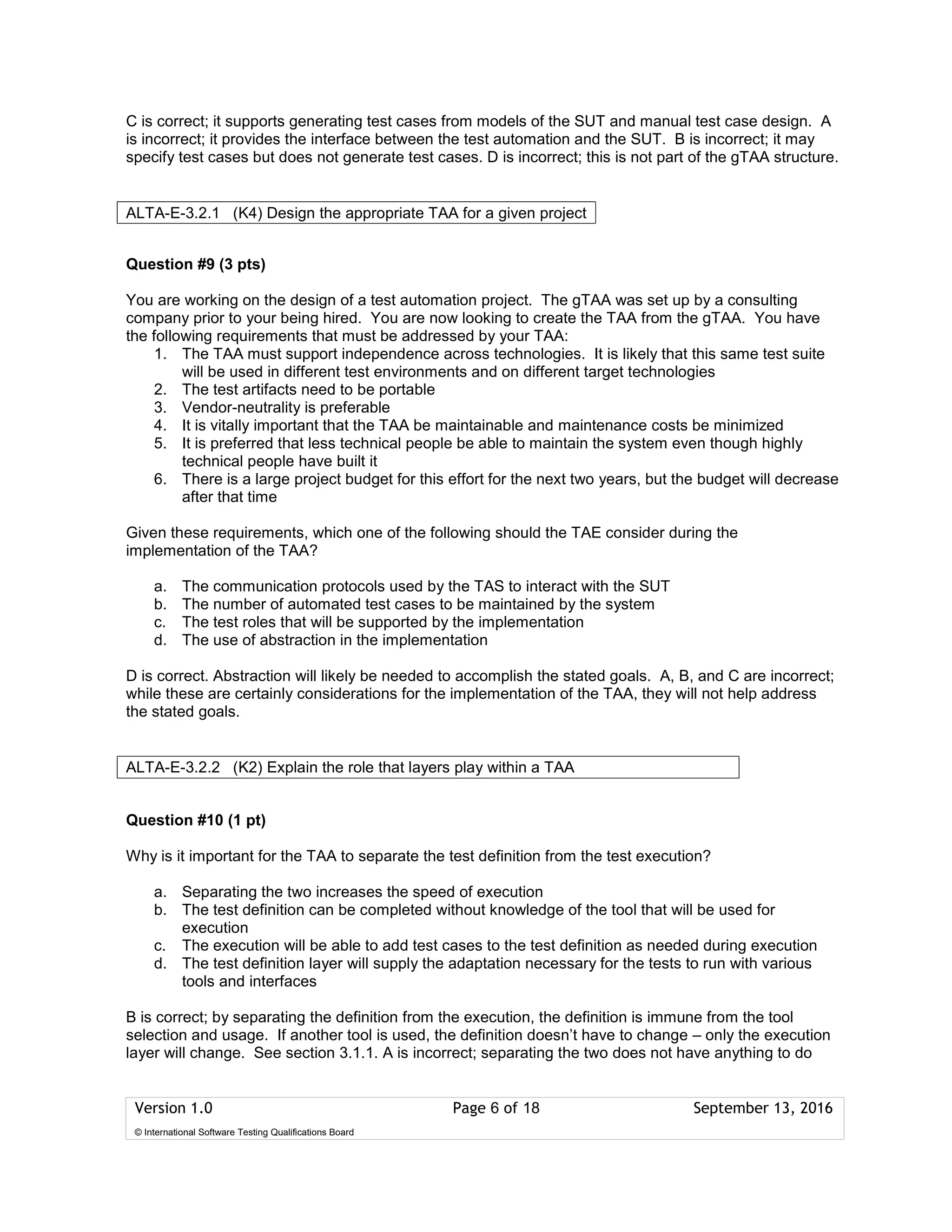Version 1.0 Page 6 of 18 September 13, 2016
© International Software Testing Qualifications Board
C is correct; it supports generating test cases from models of the SUT and manual test case design. A
is incorrect; it provides the interface between the test automation and the SUT. B is incorrect; it may
specify test cases but does not generate test cases. D is incorrect; this is not part of the gTAA structure.
Question #9 (3 pts)
You are working on the design of a test automation project. The gTAA was set up by a consulting
company prior to your being hired. You are now looking to create the TAA from the gTAA. You have
the following requirements that must be addressed by your TAA:
1. The TAA must support independence across technologies. It is likely that this same test suite
will be used in different test environments and on different target technologies
2. The test artifacts need to be portable
3. Vendor-neutrality is preferable
4. It is vitally important that the TAA be maintainable and maintenance costs be minimized
5. It is preferred that less technical people be able to maintain the system even though highly
technical people have built it
6. There is a large project budget for this effort for the next two years, but the budget will decrease
after that time
Given these requirements, which one of the following should the TAE consider during the
implementation of the TAA?
a. The communication protocols used by the TAS to interact with the SUT
b. The number of automated test cases to be maintained by the system
c. The test roles that will be supported by the implementation
d. The use of abstraction in the implementation
D is correct. Abstraction will likely be needed to accomplish the stated goals. A, B, and C are incorrect;
while these are certainly considerations for the implementation of the TAA, they will not help address
the stated goals.
Question #10 (1 pt)
Why is it important for the TAA to separate the test definition from the test execution?
a. Separating the two increases the speed of execution
b. The test definition can be completed without knowledge of the tool that will be used for
execution
c. The execution will be able to add test cases to the test definition as needed during execution
d. The test definition layer will supply the adaptation necessary for the tests to run with various
tools and interfaces
B is correct; by separating the definition from the execution, the definition is immune from the tool
selection and usage. If another tool is used, the definition doesn’t have to change – only the execution
layer will change. See section 3.1.1. A is incorrect; separating the two does not have anything to do
ALTA-E-3.2.1 (K4) Design the appropriate TAA for a given project
ALTA-E-3.2.2 (K2) Explain the role that layers play within a TAA n
 