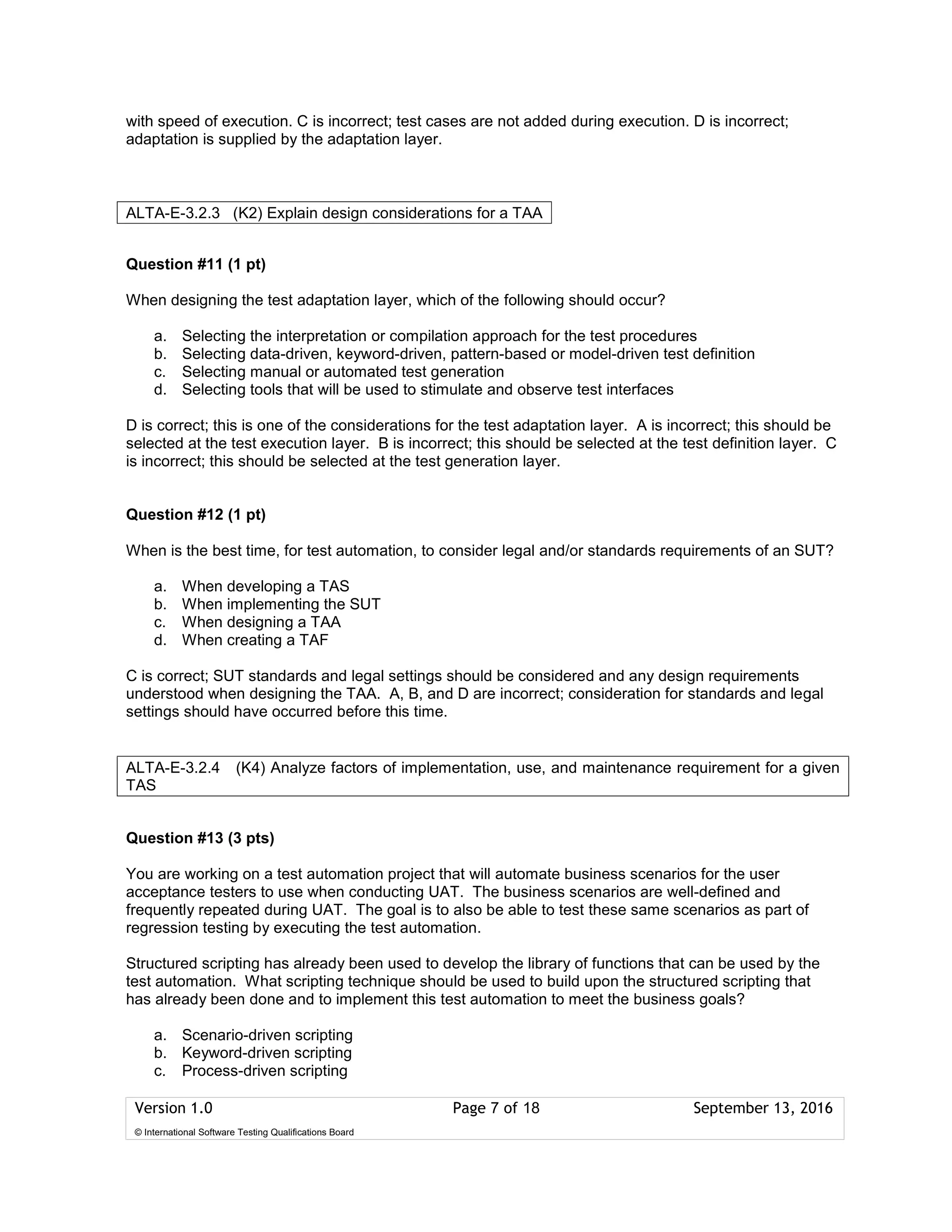 Version 1.0 Page 7 of 18 September 13, 2016
© International Software Testing Qualifications Board
with speed of execution. C is incorrect; test cases are not added during execution. D is incorrect;
adaptation is supplied by the adaptation layer.
Question #11 (1 pt)
When designing the test adaptation layer, which of the following should occur?
a. Selecting the interpretation or compilation approach for the test procedures
b. Selecting data-driven, keyword-driven, pattern-based or model-driven test definition
c. Selecting manual or automated test generation
d. Selecting tools that will be used to stimulate and observe test interfaces
D is correct; this is one of the considerations for the test adaptation layer. A is incorrect; this should be
selected at the test execution layer. B is incorrect; this should be selected at the test definition layer. C
is incorrect; this should be selected at the test generation layer.
Question #12 (1 pt)
When is the best time, for test automation, to consider legal and/or standards requirements of an SUT?
a. When developing a TAS
b. When implementing the SUT
c. When designing a TAA
d. When creating a TAF
C is correct; SUT standards and legal settings should be considered and any design requirements
understood when designing the TAA. A, B, and D are incorrect; consideration for standards and legal
settings should have occurred before this time.
Question #13 (3 pts)
You are working on a test automation project that will automate business scenarios for the user
acceptance testers to use when conducting UAT. The business scenarios are well-defined and
frequently repeated during UAT. The goal is to also be able to test these same scenarios as part of
regression testing by executing the test automation.
Structured scripting has already been used to develop the library of functions that can be used by the
test automation. What scripting technique should be used to build upon the structured scripting that
has already been done and to implement this test automation to meet the business goals?
a. Scenario-driven scripting
b. Keyword-driven scripting
c. Process-driven scripting
ALTA-E-3.2.3 (K2) Explain design considerations for a TAA
ALTA-E-3.2.4 (K4) Analyze factors of implementation, use, and maintenance requirement for a given
TAS
 