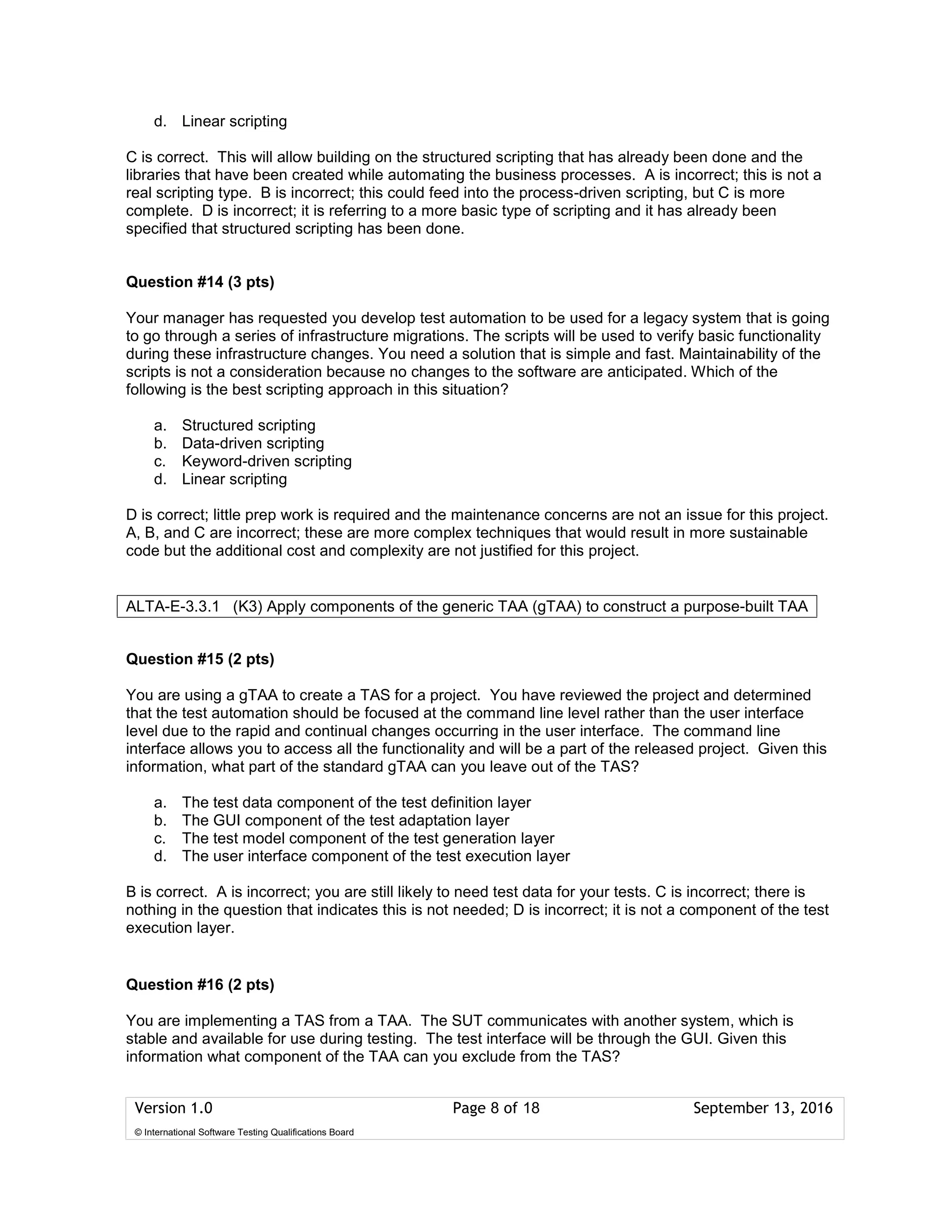 Version 1.0 Page 8 of 18 September 13, 2016
© International Software Testing Qualifications Board
d. Linear scripting
C is correct. This will allow building on the structured scripting that has already been done and the
libraries that have been created while automating the business processes. A is incorrect; this is not a
real scripting type. B is incorrect; this could feed into the process-driven scripting, but C is more
complete. D is incorrect; it is referring to a more basic type of scripting and it has already been
specified that structured scripting has been done.
Question #14 (3 pts)
Your manager has requested you develop test automation to be used for a legacy system that is going
to go through a series of infrastructure migrations. The scripts will be used to verify basic functionality
during these infrastructure changes. You need a solution that is simple and fast. Maintainability of the
scripts is not a consideration because no changes to the software are anticipated. Which of the
following is the best scripting approach in this situation?
a. Structured scripting
b. Data-driven scripting
c. Keyword-driven scripting
d. Linear scripting
D is correct; little prep work is required and the maintenance concerns are not an issue for this project.
A, B, and C are incorrect; these are more complex techniques that would result in more sustainable
code but the additional cost and complexity are not justified for this project.
Question #15 (2 pts)
You are using a gTAA to create a TAS for a project. You have reviewed the project and determined
that the test automation should be focused at the command line level rather than the user interface
level due to the rapid and continual changes occurring in the user interface. The command line
interface allows you to access all the functionality and will be a part of the released project. Given this
information, what part of the standard gTAA can you leave out of the TAS?
a. The test data component of the test definition layer
b. The GUI component of the test adaptation layer
c. The test model component of the test generation layer
d. The user interface component of the test execution layer
B is correct. A is incorrect; you are still likely to need test data for your tests. C is incorrect; there is
nothing in the question that indicates this is not needed; D is incorrect; it is not a component of the test
execution layer.
Question #16 (2 pts)
You are implementing a TAS from a TAA. The SUT communicates with another system, which is
stable and available for use during testing. The test interface will be through the GUI. Given this
information what component of the TAA can you exclude from the TAS?
ALTA-E-3.3.1 (K3) Apply components of the generic TAA (gTAA) to construct a purpose-built TAA
 