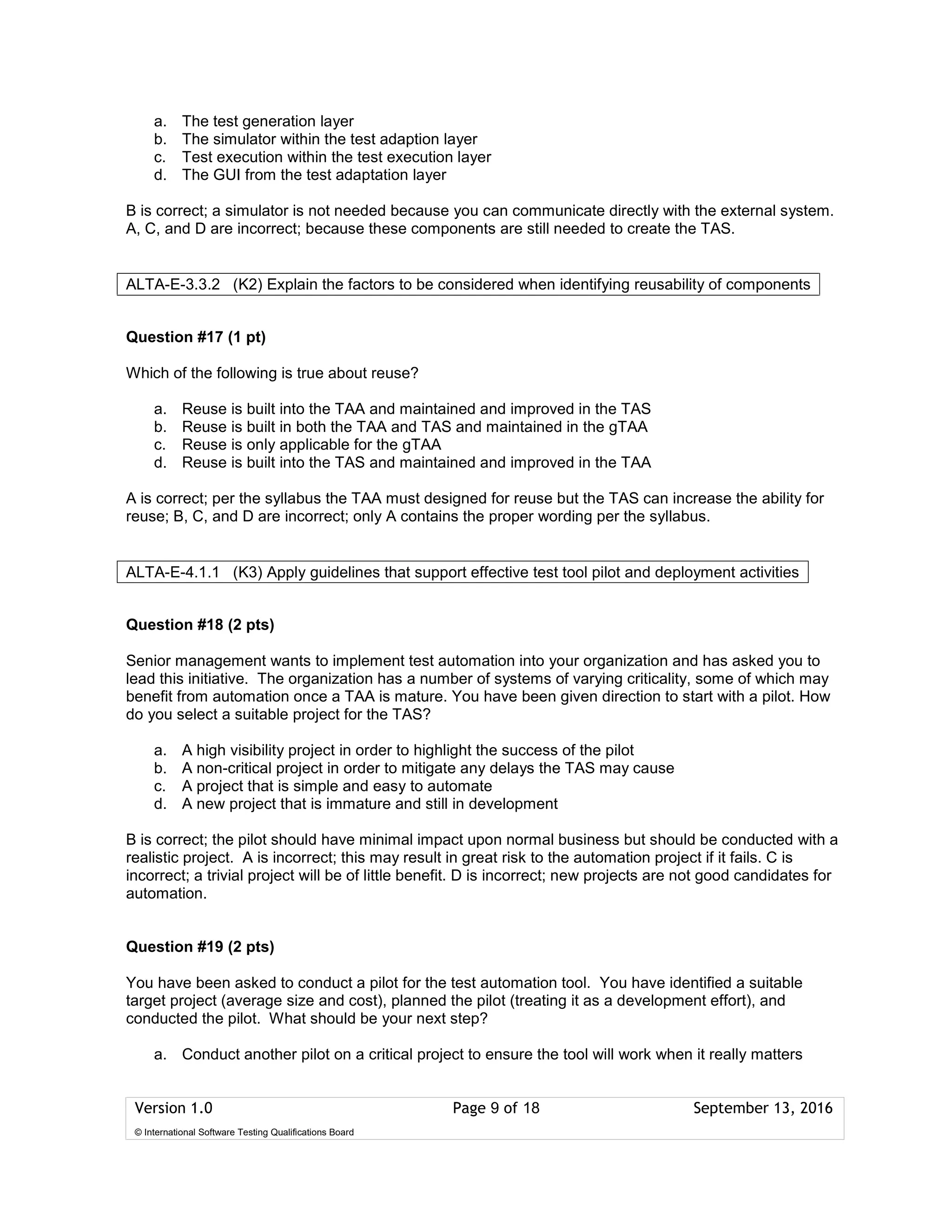 Version 1.0 Page 9 of 18 September 13, 2016
© International Software Testing Qualifications Board
a. The test generation layer
b. The simulator within the test adaption layer
c. Test execution within the test execution layer
d. The GUI from the test adaptation layer
B is correct; a simulator is not needed because you can communicate directly with the external system.
A, C, and D are incorrect; because these components are still needed to create the TAS.
Question #17 (1 pt)
Which of the following is true about reuse?
a. Reuse is built into the TAA and maintained and improved in the TAS
b. Reuse is built in both the TAA and TAS and maintained in the gTAA
c. Reuse is only applicable for the gTAA
d. Reuse is built into the TAS and maintained and improved in the TAA
A is correct; per the syllabus the TAA must designed for reuse but the TAS can increase the ability for
reuse; B, C, and D are incorrect; only A contains the proper wording per the syllabus.
Question #18 (2 pts)
Senior management wants to implement test automation into your organization and has asked you to
lead this initiative. The organization has a number of systems of varying criticality, some of which may
benefit from automation once a TAA is mature. You have been given direction to start with a pilot. How
do you select a suitable project for the TAS?
a. A high visibility project in order to highlight the success of the pilot
b. A non-critical project in order to mitigate any delays the TAS may cause
c. A project that is simple and easy to automate
d. A new project that is immature and still in development
B is correct; the pilot should have minimal impact upon normal business but should be conducted with a
realistic project. A is incorrect; this may result in great risk to the automation project if it fails. C is
incorrect; a trivial project will be of little benefit. D is incorrect; new projects are not good candidates for
automation.
Question #19 (2 pts)
You have been asked to conduct a pilot for the test automation tool. You have identified a suitable
target project (average size and cost), planned the pilot (treating it as a development effort), and
conducted the pilot. What should be your next step?
a. Conduct another pilot on a critical project to ensure the tool will work when it really matters
ALTA-E-3.3.2 (K2) Explain the factors to be considered when identifying reusability of components
ALTA-E-4.1.1 (K3) Apply guidelines that support effective test tool pilot and deployment activities
 
