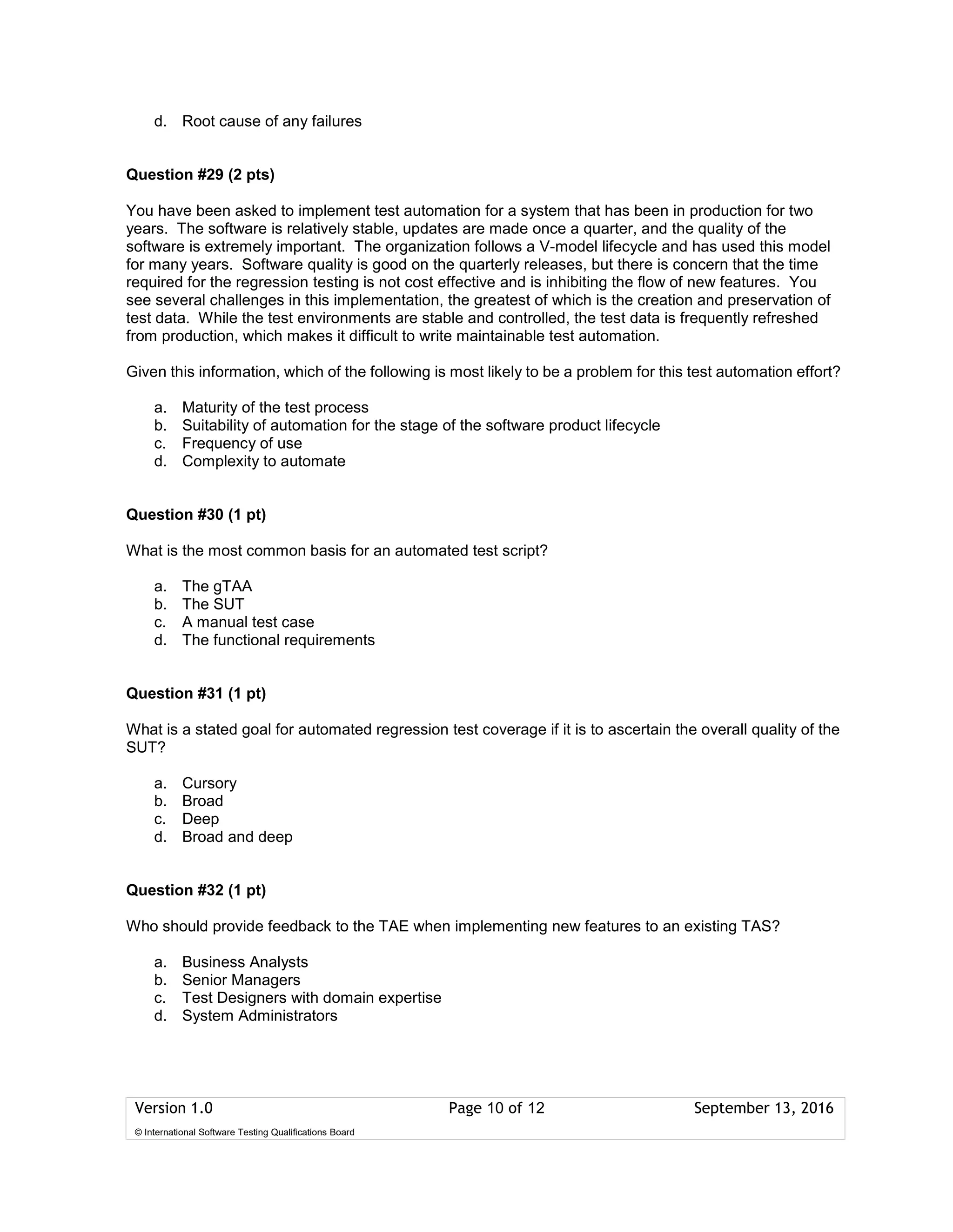 Version 1.0 Page 10 of 12 September 13, 2016
© International Software Testing Qualifications Board
d. Root cause of any failures
Question #29 (2 pts)
You have been asked to implement test automation for a system that has been in production for two
years. The software is relatively stable, updates are made once a quarter, and the quality of the
software is extremely important. The organization follows a V-model lifecycle and has used this model
for many years. Software quality is good on the quarterly releases, but there is concern that the time
required for the regression testing is not cost effective and is inhibiting the flow of new features. You
see several challenges in this implementation, the greatest of which is the creation and preservation of
test data. While the test environments are stable and controlled, the test data is frequently refreshed
from production, which makes it difficult to write maintainable test automation.
Given this information, which of the following is most likely to be a problem for this test automation effort?
a. Maturity of the test process
b. Suitability of automation for the stage of the software product lifecycle
c. Frequency of use
d. Complexity to automate
Question #30 (1 pt)
What is the most common basis for an automated test script?
a. The gTAA
b. The SUT
c. A manual test case
d. The functional requirements
Question #31 (1 pt)
What is a stated goal for automated regression test coverage if it is to ascertain the overall quality of the
SUT?
a. Cursory
b. Broad
c. Deep
d. Broad and deep
Question #32 (1 pt)
Who should provide feedback to the TAE when implementing new features to an existing TAS?
a. Business Analysts
b. Senior Managers
c. Test Designers with domain expertise
d. System Administrators
 