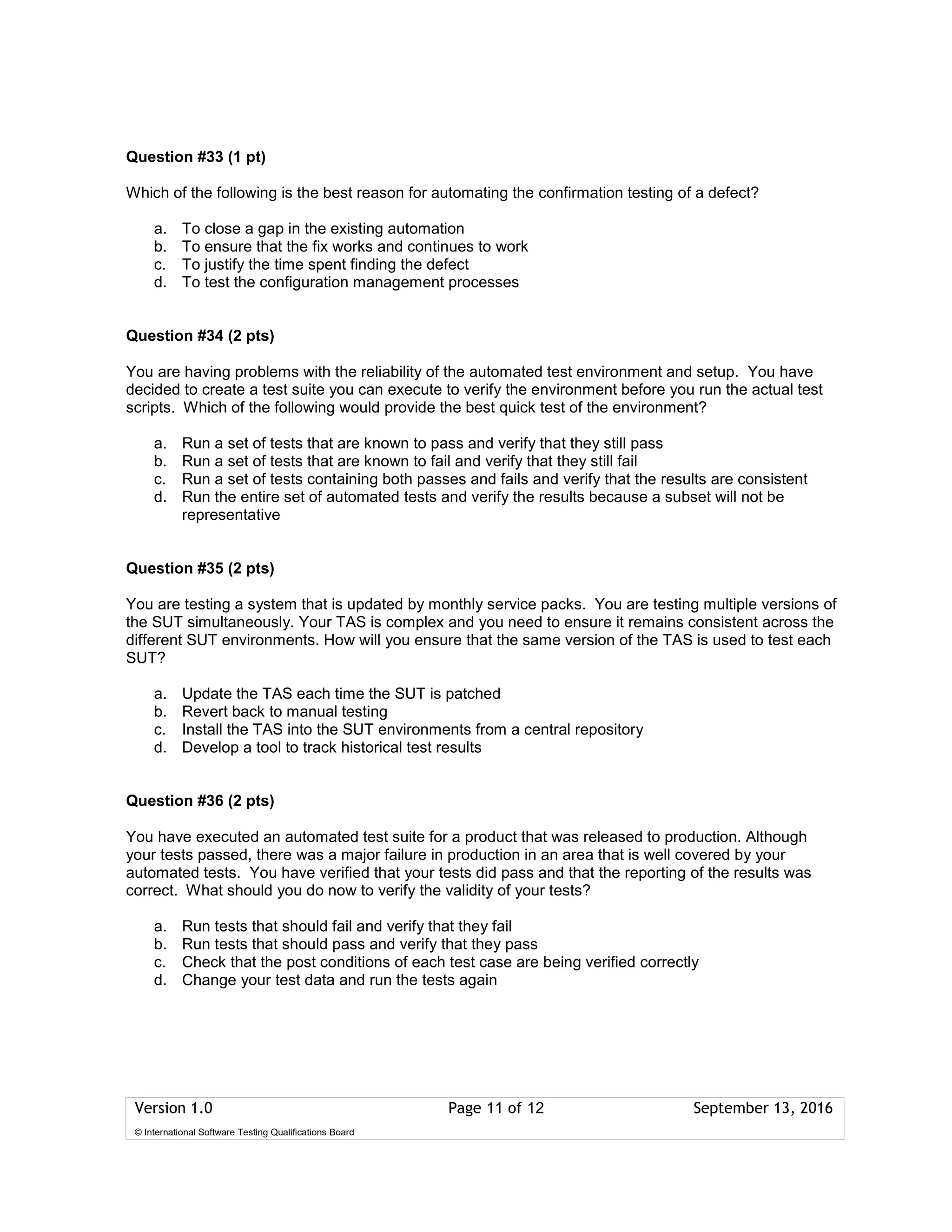 Version 1.0 Page 11 of 12 September 13, 2016
© International Software Testing Qualifications Board
Question #33 (1 pt)
Which of the following is the best reason for automating the confirmation testing of a defect?
a. To close a gap in the existing automation
b. To ensure that the fix works and continues to work
c. To justify the time spent finding the defect
d. To test the configuration management processes
Question #34 (2 pts)
You are having problems with the reliability of the automated test environment and setup. You have
decided to create a test suite you can execute to verify the environment before you run the actual test
scripts. Which of the following would provide the best quick test of the environment?
a. Run a set of tests that are known to pass and verify that they still pass
b. Run a set of tests that are known to fail and verify that they still fail
c. Run a set of tests containing both passes and fails and verify that the results are consistent
d. Run the entire set of automated tests and verify the results because a subset will not be
representative
Question #35 (2 pts)
You are testing a system that is updated by monthly service packs. You are testing multiple versions of
the SUT simultaneously. Your TAS is complex and you need to ensure it remains consistent across the
different SUT environments. How will you ensure that the same version of the TAS is used to test each
SUT?
a. Update the TAS each time the SUT is patched
b. Revert back to manual testing
c. Install the TAS into the SUT environments from a central repository
d. Develop a tool to track historical test results
Question #36 (2 pts)
You have executed an automated test suite for a product that was released to production. Although
your tests passed, there was a major failure in production in an area that is well covered by your
automated tests. You have verified that your tests did pass and that the reporting of the results was
correct. What should you do now to verify the validity of your tests?
a. Run tests that should fail and verify that they fail
b. Run tests that should pass and verify that they pass
c. Check that the post conditions of each test case are being verified correctly
d. Change your test data and run the tests again
 