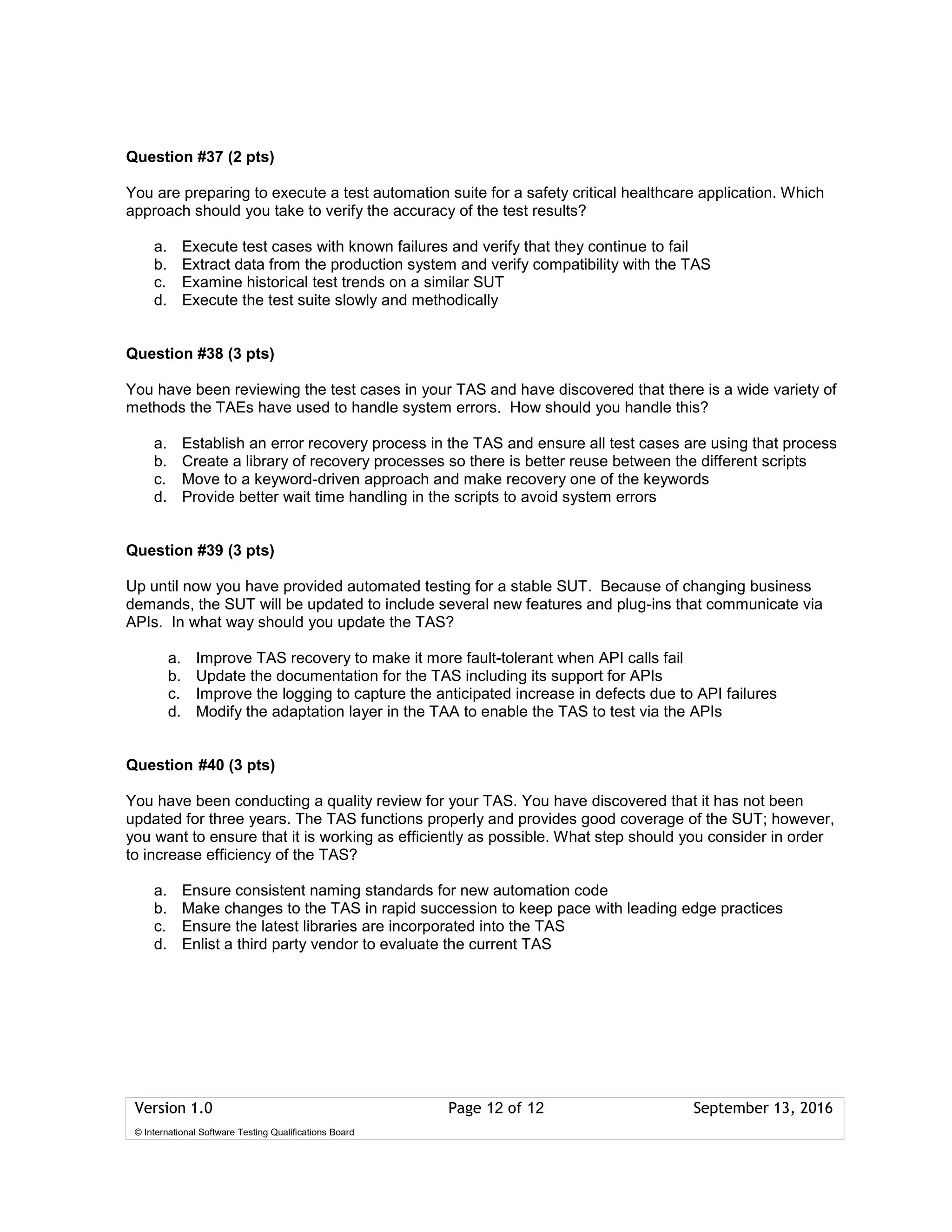 Version 1.0 Page 12 of 12 September 13, 2016
© International Software Testing Qualifications Board
Question #37 (2 pts)
You are preparing to execute a test automation suite for a safety critical healthcare application. Which
approach should you take to verify the accuracy of the test results?
a. Execute test cases with known failures and verify that they continue to fail
b. Extract data from the production system and verify compatibility with the TAS
c. Examine historical test trends on a similar SUT
d. Execute the test suite slowly and methodically
Question #38 (3 pts)
You have been reviewing the test cases in your TAS and have discovered that there is a wide variety of
methods the TAEs have used to handle system errors. How should you handle this?
a. Establish an error recovery process in the TAS and ensure all test cases are using that process
b. Create a library of recovery processes so there is better reuse between the different scripts
c. Move to a keyword-driven approach and make recovery one of the keywords
d. Provide better wait time handling in the scripts to avoid system errors
Question #39 (3 pts)
Up until now you have provided automated testing for a stable SUT. Because of changing business
demands, the SUT will be updated to include several new features and plug-ins that communicate via
APIs. In what way should you update the TAS?
a. Improve TAS recovery to make it more fault-tolerant when API calls fail
b. Update the documentation for the TAS including its support for APIs
c. Improve the logging to capture the anticipated increase in defects due to API failures
d. Modify the adaptation layer in the TAA to enable the TAS to test via the APIs
Question #40 (3 pts)
You have been conducting a quality review for your TAS. You have discovered that it has not been
updated for three years. The TAS functions properly and provides good coverage of the SUT; however,
you want to ensure that it is working as efficiently as possible. What step should you consider in order
to increase efficiency of the TAS?
a. Ensure consistent naming standards for new automation code
b. Make changes to the TAS in rapid succession to keep pace with leading edge practices
c. Ensure the latest libraries are incorporated into the TAS
d. Enlist a third party vendor to evaluate the current TAS
 